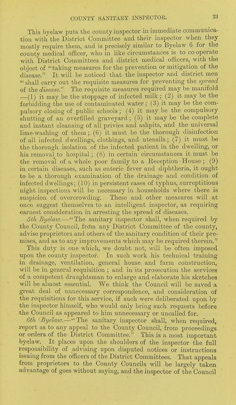 This byelaw puts the county inspector in immediate communica- tion with the District Committee and their inspector when they mostly require them, and is precisely similar to Byelaw 6 for the county medical officer, who in like circumstances is to co operate with District Committees and district medical officers, with the object of taking measures for the prevention or mitigation of the disease. It will be noticed that the inspector and district men  shall carry out the requisite measures for preventing the sjjread of the disease. The requisite measures required may be manifold —(1) it may be the stoppage of infected milk; (2) it may be the forbidding the use of contaminated water; (3) it may be the com- pulsory closing of public schools; (4) it maybe the compulsory shutting of an overfilled graveyard; (5) it may be the complete and instant cleansing of all privies and ashpits, and the universal lime-washing of them; (6) it must be the thorough disinfection of all infected dwellings, clothings, and utensils; (7) it must be the thorough isolation of the infected patient in the dwelling, or his removal to hospital; (8) in certain circumstances it must be the remova*! of a Avhole poor family to a Reception House; (9) in certain diseases, such as enteric fever and diphtheria, it ought to be a thorough examination of the drainage and condition of infected dwellings; (10) in persistent cases of typhus, surreptitious night inspections will be necessary in households where there is suspicion of overcrowding. These and other measures will at once suggest themselves to an intelligent inspector, as requiring earnest consideration in arresting the spread of diseases. 6th Byelaw.— The sanitary inspector shall, when required by the County Council, from any District Committee of the county, advise proprietors and others of the sanitary condition of their pre- mises, and as to any improvements which may be required therein. This duty is one which, we doubt not, will be often imposed upon the county inspector. In such work his technical training in drainage, ventilation, general house and farm construction, will be in general requisition ; and in its prosecution the services of a competent draughtsman to enlarge and elaborate his sketches will be almost essential. We think the Council will be saved a great deal of unnecessary correspondence, and consideration of the requisitions for this service, if such were deliberated upon by the inspector himself, Avho would only bring such requests before the Council as appeared to him unnecessary or uncalled for. 6th Byelaio.— The sanitary inspector shall, when required, report as to any appeal to the County Council, from proceedings or orders of the District Committee. This is a most important byelaw. It places upon the shoulders of the inspector the full responsibility of advising upon disputed notices or instructions issuing from the officers of the District Committees. That appeals from proprietors to the County Councils will be largely taken advantage of goes without saying, and the inspector of the Council