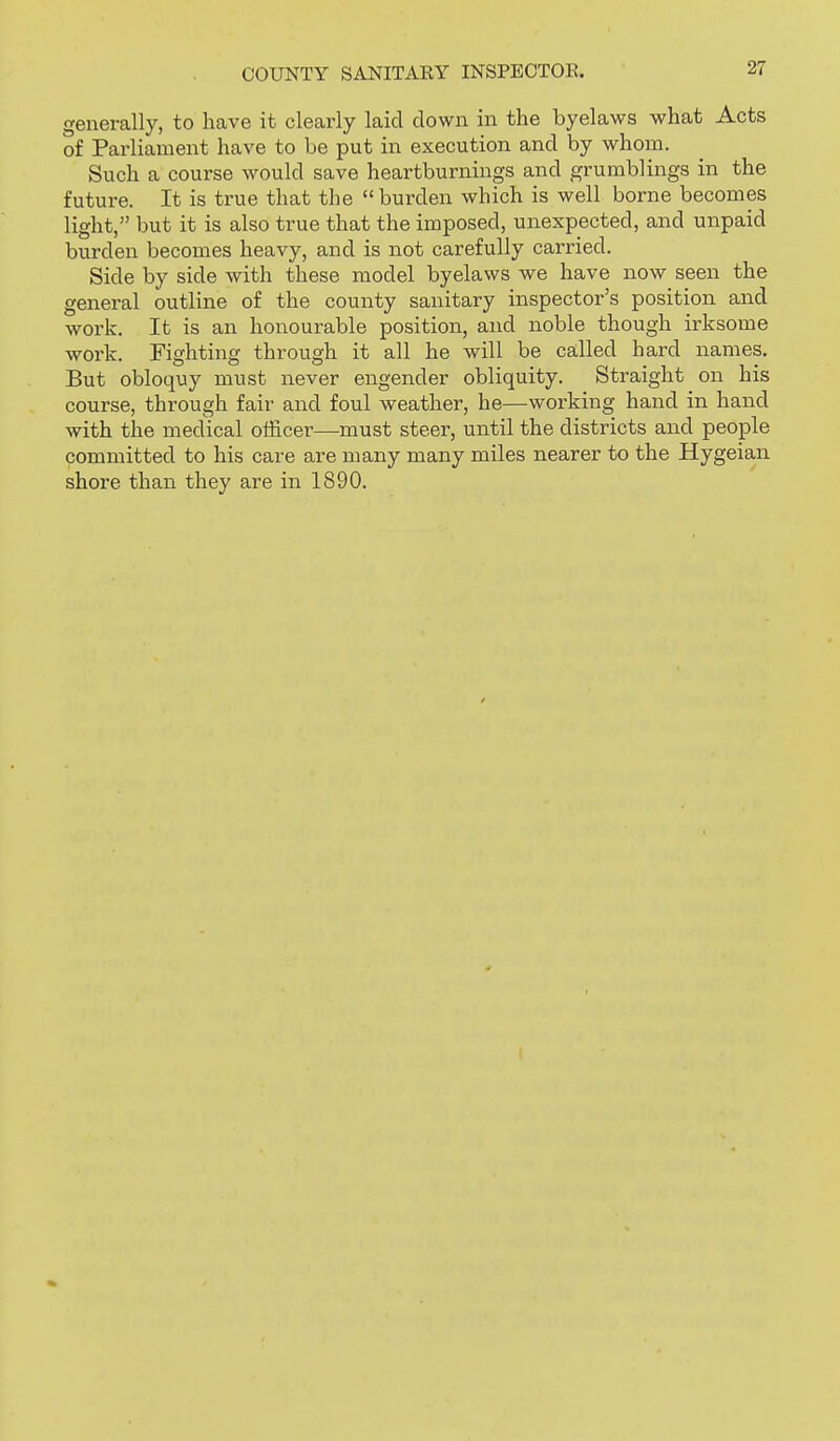 generally, to have it clearly laid down in the byelaws what Acts of Parliament have to be put in execution and by whom. Such a course would save heartburnings and grumblings in the future. It is true that the  burden which is well borne becomes light, but it is also true that the imposed, unexpected, and unpaid burden becomes heavy, and is not carefully carried. Side by side with these model byelaws we have now seen the general outline of the county sanitary inspector's position and work. It is an honourable position, and noble though irksome work. Fighting through it all he will be called hard names. But obloquy must never engender obliquity. Straight on his course, through fair and foul weather, he—working hand in hand with the medical officer—must steer, until the districts and people committed to his care are many many miles nearer to the Hygeian shore than they are in 1890.