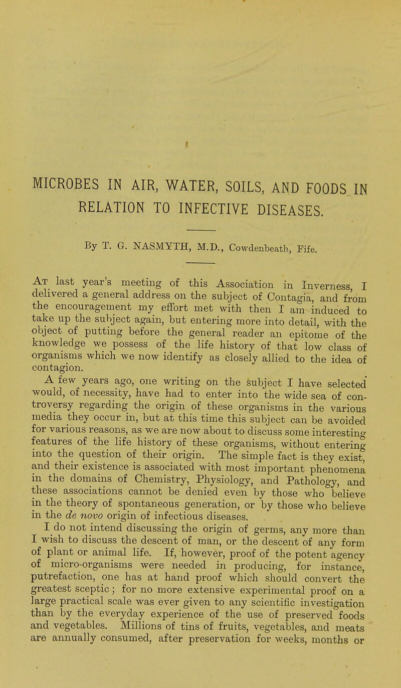 MICROBES IN AIR, WATER, SOILS, AND FOODS IN RELATION TO INFECTIVE DISEASES. By T. G. NASMYTH, M.D., Cowdenbeath, Fife. At last year's meeting of this Association in Inverness I delivered a general address on the subject of Contagia, and from the encouragement my eflfort met with then I am induced to take up the subject again, but entering more into detail, with the object of putting before the general reader an epitome of the knowledge we possess of the life history of that low class of organisms which we now identify as closely allied to the idea of contagion. A few years ago, one writing on the subject I have selected would, of necessity, have had to enter into the wide sea of con- troversy regarding the origin of these organisms in the various media they occur in, but at this time this subject can be avoided for various reasons, as we are now about to discuss some interesting features of the life history of these organisms, without entering into the question of their origin. The simple fact is they exist, and their existence is associated with most important phenomena in the domains of Chemistry, Physiology, and Pathology, and these associations cannot be denied even by those who believe in the theory of spontaneous generation, or by those who believe in the de novo origin of infectious diseases. I do not intend discussing the origin of germs, any more than I wish to discuss the descent of man, or the descent of any form of plant or animal life. If, however, proof of the potent agency of micro-organisms were needed in producing, for instance, putrefaction, one has at hand proof which should convert the greatest sceptic; for no more extensive experimental proof on a large practical scale was ever given to any scientific investigation than by the everyday experience of the use of preserved foods and vegetables. Millions of tins of fruits, vegetables, and meats are annually consumed, after preservation for weeks, months or