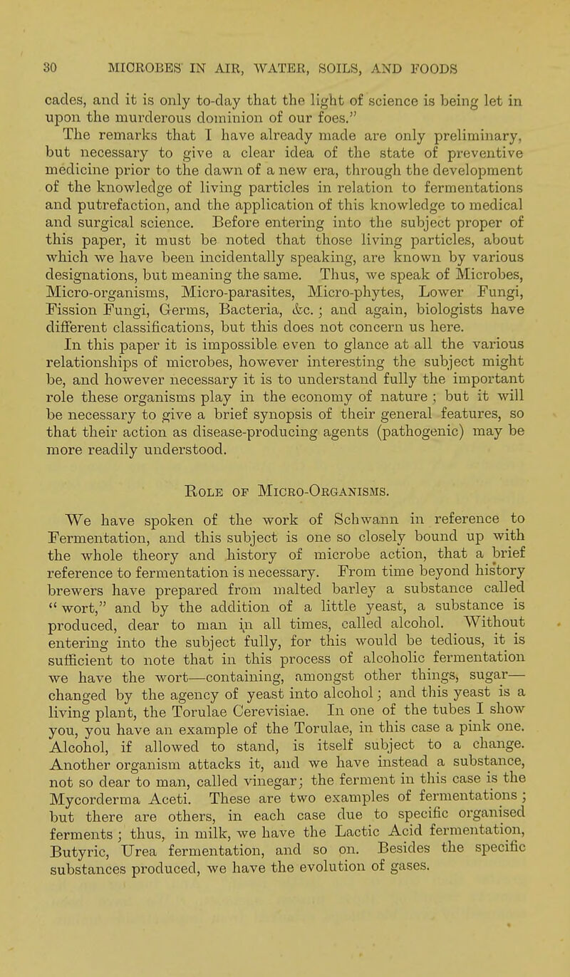 cades, and it is only to-day that the light of science is being let in upon the murderous dominion of our foes. The remarks that 1 have already made are only preliminary, but necessary to give a clear idea of the state of preventive medicine prior to the dawn of a new era, through the development of the knowledge of living particles in relation to fermentations and putrefaction, and the application of this knowledge to medical and surgical science. Before entering into the subject proper of this paper, it must be noted that those living particles, about which we have been incidentally speaking, are known by various designations, but meaning the same. Thus, we speak of Microbes, Micro-organisms, Micro-parasites, Micro-phytes, Lower Fungi, Fission Fungi, Germs, Bacteria, &c.; and again, biologists have different classifications, but this does not concern us here. In this paper it is impossible even to glance at all the various relationships of microbes, however interesting the subject might be, and however necessary it is to understand fully the important role these organisms play in the economy of nature ; but it will be necessary to give a brief synopsis of their general features, so that their action as disease-producing agents (pathogenic) may be more readily understood. Role of Micro-Oeganisms. We have spoken of the work of Schwann in reference to Fermentation, and this subject is one so closely bound up with the whole theory and history of microbe action, that a brief reference to fermentation is necessary. From time beyond his'tory brewers have prepared from malted barley a substance called  wort, and by the addition of a little yeast, a substance is produced, dear to man \n all times, called alcohol. Without entering into the subject fully, for this would be tedious, it is sufficient to note that in this process of alcoholic fermentation we have the wort—containing, amongst other things, sugar— changed by the agency of yeast into alcohol; and this yeast is a living plant, the Torulae Cerevisiae. In one of the tubes I show you, you have an example of the Torulae, in this case a pink one. Alcohol, if allowed to stand, is itself subject to a change. Another organism attacks it, and we have instead a substance, not so dear to man, called vinegar; the ferment in this case is the Mycorderma Aceti. These are two examples of fermentations; but there are others, in each case due to specific organised ferments ; thus, in milk, we have the Lactic Acid fermentation. Butyric, Urea fermentation, and so on. Besides the specific substances produced, we have the evolution of gases.