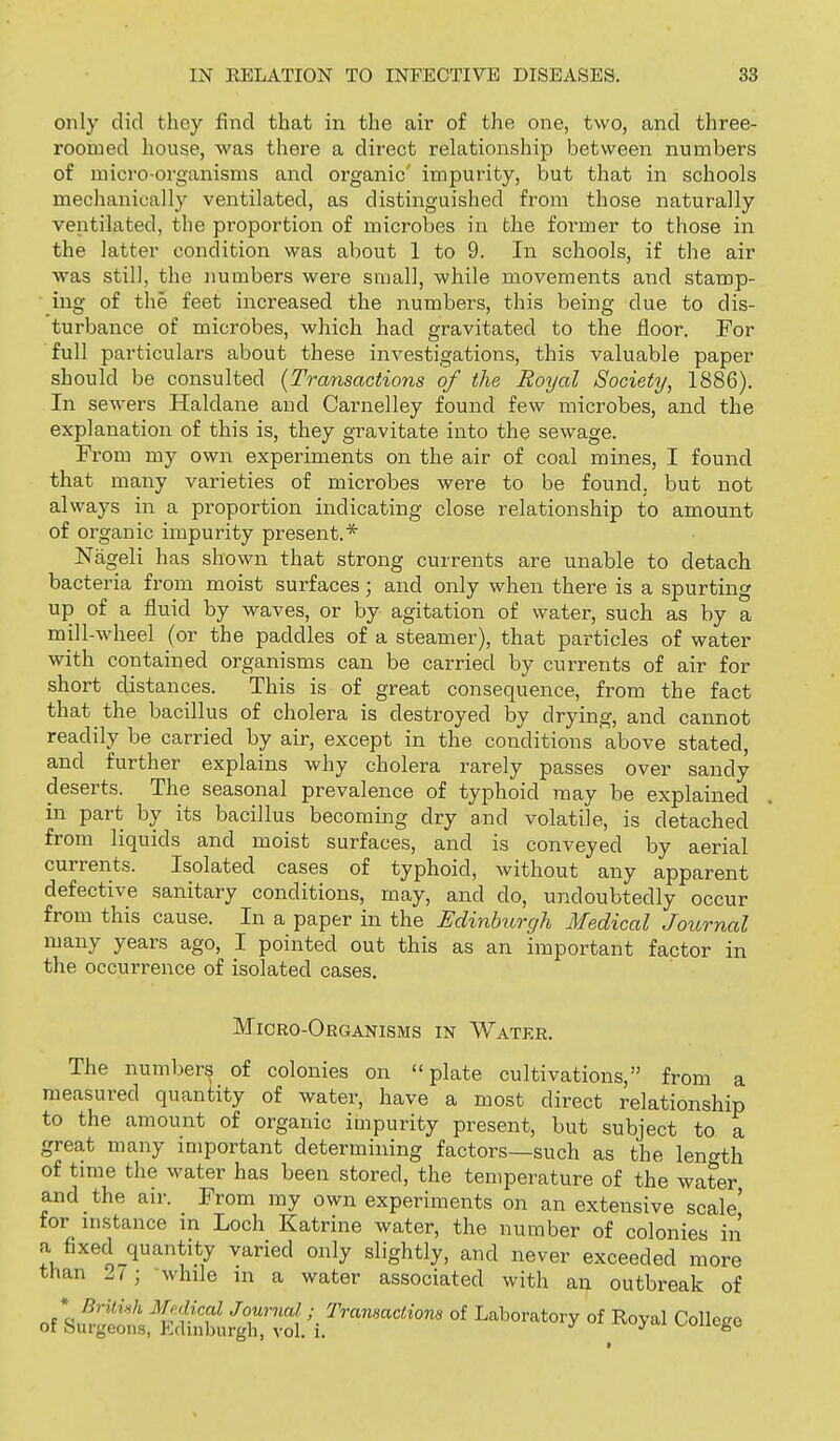 only did thoy find that in the air of the one, two, and three- roomed house, was there a direct relationship between numbers of micro-organisms and organic' impurity, but that in schools mechanically ventilated, as distinguished from those naturally ventilated, the proportion of microbes in the former to those in the latter condition was about 1 to 9. In schools, if the air was still, the numbers were small, while movements and stamp- ing of the feet increased the numbers, this being due to dis- turbance of microbes, which had gravitated to the floor. For full particulars about these investigations, this valuable paper should be consulted {Transactions of the Royal Society, 1886). In sewers Haldane and Carnelley found few microbes, and the explanation of this is, they gravitate into the sewage. From my own experiments on the air of coal mines, I found that many varieties of microbes were to be found, but not always in a proportion indicating close relationship to amount of organic impurity present.* Niigeli has shown that strong currents are unable to detach bacteria from moist surfaces; and only when there is a spurting up of a fluid by waves, or by agitation of water, such as by a mill-wheel (or the paddles of a steamer), that particles of water with contained organisms can be carried by currents of air for short distances. This is of great consequence, from the fact that the bacillus of cholera is destroyed by drying, and cannot readily be carried by air, except in the conditions above stated, and further explains why cholera rarely passes over sandy deserts. The seasonal prevalence of typhoid may be explained in part by its bacillus becoming dry and volatile, is detached from liquids and moist surfaces, and is conveyed by aerial currents. Isolated cases of typhoid, without any apparent defective sanitary conditions, may, and do, undoubtedly occur from this cause. In a paper in the EdinUirgh Medical Journal many years ago, I pointed out this as an important factor in the occurrence of isolated cases. Micro-Organisms in Water. The numbers of colonies on plate cultivations, from a measured quantity of water, have a most direct relationship to the amount of organic impurity present, but subject to a great many important determining factors—such as the len^^th of tmie the water has been stored, the temperature of the water and the air. From my own experiments on an extensive scale' for instance m Loch Katrine water, the number of colonies in a fixed quantity varied only slightly, and never exceeded more than 2 i ; while in a water associated with an outbreak of of kte:t,S4r;l ^^^'-^^^^'^ °f College