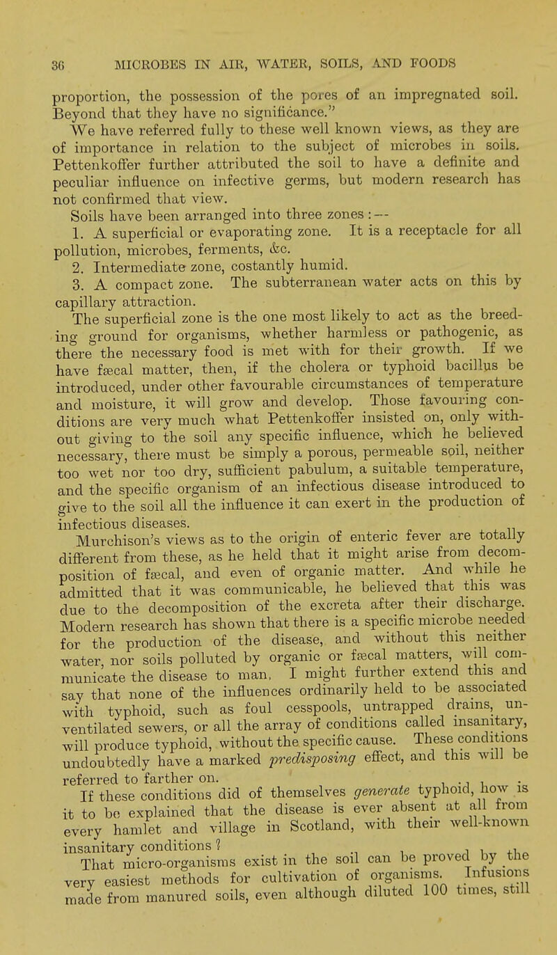 proportion, the possession of the pores of an impregnated soil. Beyond that they have no significance. We have referred fully to these well known views, as they are of importance in relation to the subject of microbes iu soils. PettenkofFer further attributed the soil to have a definite and peculiar influence on infective germs, but modern research has not confirmed that view. Soils have been arranged into three zones :~ 1. A superficial or evaporating zone. It is a receptacle for all pollution, microbes, ferments, &c. 2. Intermediate zone, costantly humid. 3. A compact zone. The subterranean water acts on this by capillary attraction. The superficial zone is the one most likely to act as the breed- ing ground for organisms, whether harmless or pathogenic, as there* the necessary food is met with for their growth. If we have f£ecal matter, then, if the cholera or typhoid bacillus be introduced, under other favourable circumstances of temperature and moisture, it will grow and develop. Those favouring con- ditions are very much what Pettenkofier insisted on, only with- out giving to the soil any specific influence, which he believed necessary, there must be simply a porous, permeable soil, neither too wet nor too dry, sufficient pabulum, a suitable temperature, and the specific organism of an infectious disease introduced to o-ive to the soil all the influence it can exert in the production of & infectious diseases. Murchison's views as to the origin of enteric fever are totally difierent from these, as he held that it might arise from decom- position of fajcal, and even of organic matter. And while he admitted that it was communicable, he believed that this was due to the decomposition of the excreta after their discharge. Modern research has shown that there is a specific microbe needed for the production of the disease, and without this neither water, nor soils polluted by organic or feecal matters, will com- municate the disease to man, I might further extend this and say that none of the influences ordinarily held to be associated with typhoid, such as foul cesspools, untrapped drams, un- ventilated sewers, or all the array of conditions called insanitary, will produce typhoid, without the specific cause. These conditions undoubtedly have a marked predisposing efiect, and this will be referred to farther on. , , -j i • If these conditions did of themselves generate typhoid, how is it to bo explained that the disease is ever absent at al trom every hamlet and village in Scotland, with their well-known insanitary conditions 1 i i i 4.1 „ That micro-organisms exist in the soil can be proved by the very easiest methods for cultivation of organisms^ made from manured soils, even although diluted 100 times, still