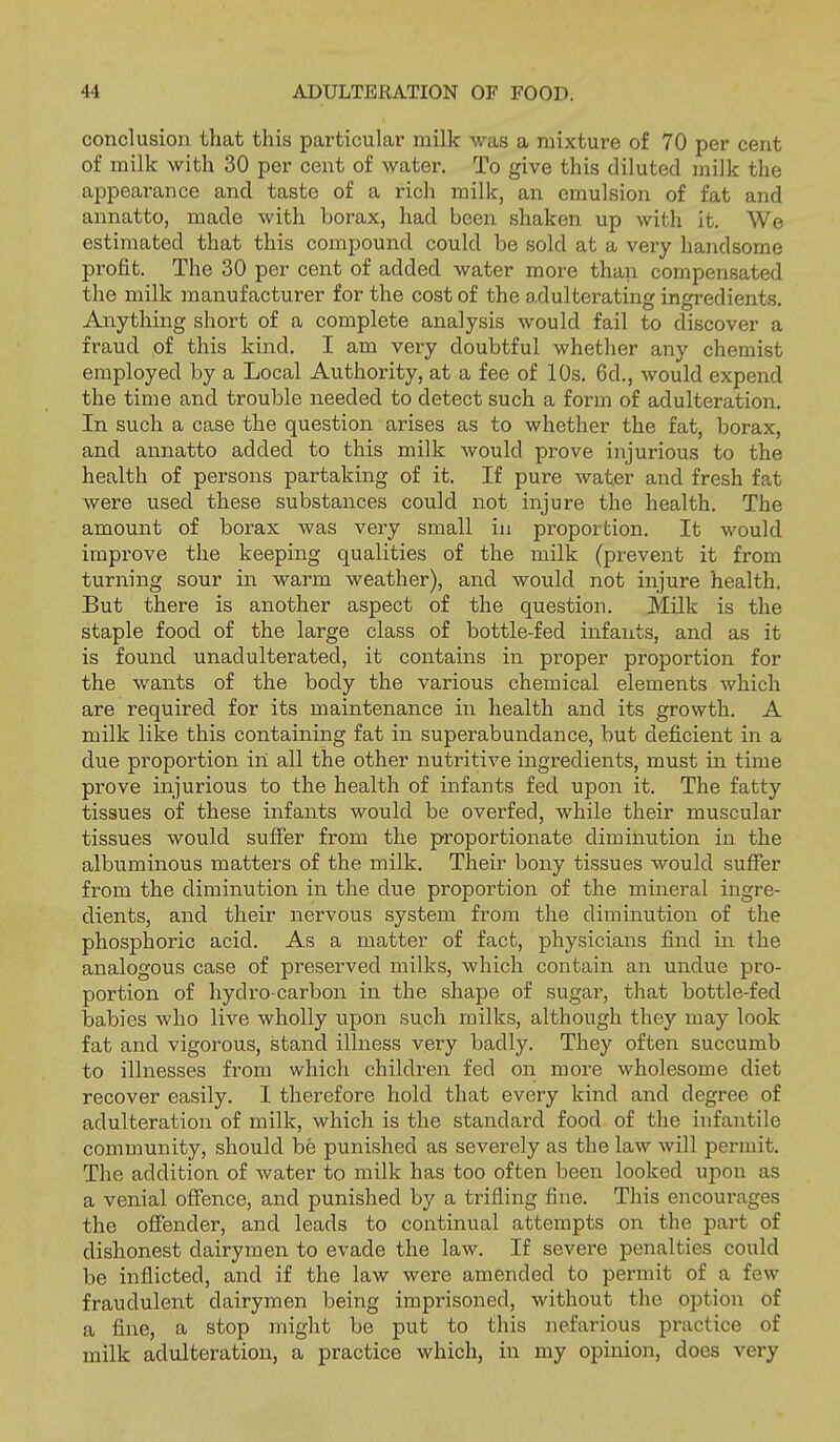 conclusion that this particular milk was a mixture of 70 per cent of milk with 30 per cent of water. To give this diluted milk the aj^pearance and taste of a rich milk, an emulsion of fat and annatto, made with borax, had been shaken up with it. We estimated that this compound could be sold at a very handsome profit. The 30 per cent of added water more than compensated the milk manufacturer for the cost of the adulterating ingredients. Anything short of a complete analysis would fail to discover a fraud of this kind. I am very doubtful whether any chemist employed by a Local Authority, at a fee of 10s. 6d., would expend the time and trouble needed to detect such a form of adulteration. In such a case the question arises as to whether the fat, borax, and annatto added to this milk would prove injurious to the health of persons partaking of it. If pure water and fresh fat were used these substances could not injure the health. The amount of borax was very small in proportion. It would improve the keeping qualities of the milk (prevent it from turning sour in warm weather), and would not injure health. But there is another aspect of the question. Milk is the staple food of the large class of bottle-fed infants, and as it is found unadulterated, it contains in proper proportion for the wants of the body the various chemical elements which are required for its maintenance in health and its growth. A milk like this containing fat in superabundance, but deficient in a due proportion in all the other nutritive ingredients, must in time prove injurious to the health of infants fed upon it. The fatty tissues of these infants would be overfed, while their muscular tissues would suffer from the proportionate diminution in the albuminous matters of the milk. Their bony tissues would suffer from the diminution in the due proportion of the mineral ingre- dients, and their nervous system from the diminution of the phosphoric acid. As a matter of fact, physicians find in the analogous case of preserved milks, which contain an undue pro- portion of hydro-carbon in the shape of sugar, that bottle-fed babies who liA'^e wholly upon such milks, although they may look fat and vigorous, stand illness very badly. They often succumb to illnesses from which children fed on more wholesome diet recover easily. I therefore hold that every kind and degree of adulteration of milk, which is the standard food of the infantile community, should be punished as severely as the law will permit. The addition of water to milk has too often been looked upon as a venial ofience, and punished by a trifling fine. This encourages the offender, and leads to continual attempts on the part of dishonest dairymen to evade the law. If severe penalties could be inflicted, and if the law were amended to permit of a few fraudulent dairymen being imprisoned, without the option of a fine, a stop might be put to this nefarious practice of milk adulteration, a practice which, in my opinion, does very