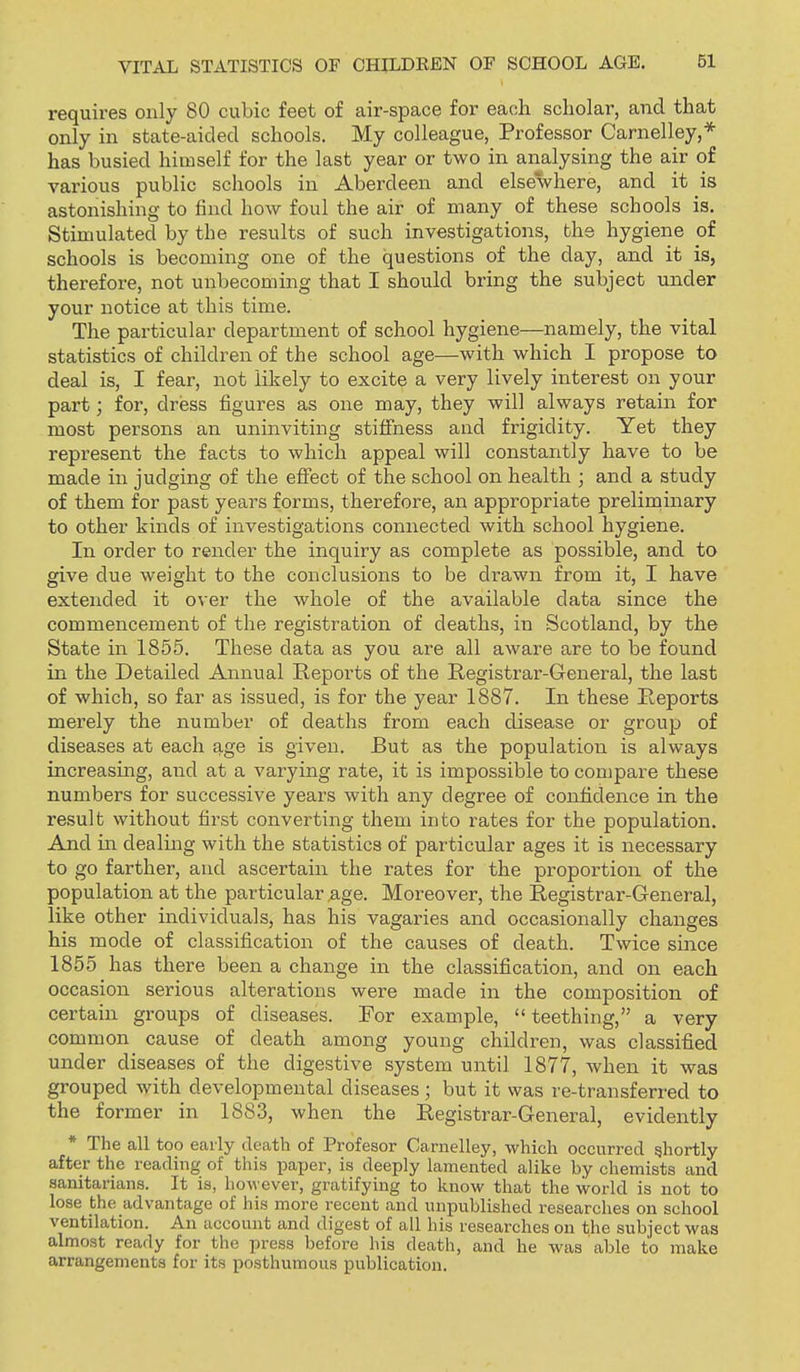 requires only 80 cubic feet of air-space for each scholar, and that only in state-aided schools. My colleague, Professor Carnelley,* has busied himself for the last year or two in analysing the air of various public schools in Aberdeen and elsewhere, and it is astonishing to find how foul the air of many of these schools is. Stimulated by the results of such investigations, the hygiene of schools is becoming one of the questions of the day, and it is, therefore, not unbecoming that I should bring the subject under your notice at this time. The particular department of school hygiene—namely, the vital statistics of children of the school age—with which I propose to deal is, I fear, not likely to excite a very lively interest on your part; for, dress figures as one may, they will always retain for most persons an uninviting stiffness and frigidity. Yet they represent the facts to which appeal will constantly have to be made in judging of the effect of the school on health ; and a study of them for past years forms, therefore, an appropriate preliminary to other kinds of investigations connected with school hygiene. In order to render the inquiry as complete as possible, and to give due weight to the conclusions to be drawn from it, I have extended it over the whole of the available data since the commencement of the registration of deaths, in Scotland, by the State in 1855. These data as you are all aware are to be found in the Detailed Annual Reports of the Registrar-General, the last of which, so far as issued, is for the year 1887. In these Reports merely the number of deaths from each disease or group of diseases at each g.ge is given. But as the population is always increasing, and at a varying rate, it is impossible to compare these numbers for successive years with any degree of confidence in the result without first converting them into rates for the population. And in dealmg with the statistics of particular ages it is necessary to go farther, and ascertain the rates for the proportion of the population at the particular ,age. Moreover, the Registrar-General, like other individuals, has his vagaries and occasionally changes his mode of classification of the causes of death. Twice since 1855 has there been a change in the classification, and on each occasion serious alterations were made in the composition of certain groups of diseases. For example, teething, a very common cause of death among young children, was classified under diseases of the digestive system until 1877, when it was grouped with developmental diseases; but it was re-transferred to the former in 1883, when the Registrar-General, evidently * The all too eaily death of Profesor Carnelley, which occurred shortly after the reading of this paper, is deeply lamented alike by chemists and sanitarians. It is, however, gratifying to know that the world is not to lose the advantage of his more recent and unpublished researches on school ventilation. An account and digest of all his researches on the subject was almost ready for the press before his death, and he was able to make arrangements for its posthumous publication.