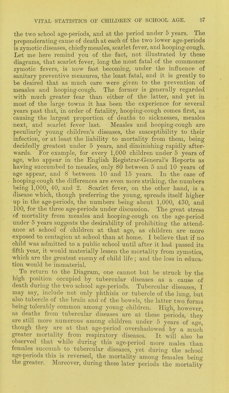 the two school age-periods, and at the period under 5 years. The preponderating cause of death at each of the two lower age-periods is zymotic diseases, chiefly measles, scarlet fever, and hooping-cough. Let me here remind you of the fact, not illustrated by these diagrams, that scarlet fever, long the most fatal of the commoner zymotic fevers, is now fast becoming, under the influence of sanitary preventive measures, the least fatal, and it is greatly to be desired that as much care were given to the prevention of measles and hooping-cough. The former is generally regarded with much greater fear than either of the latter, and yet in most of the large towns it has been the experience for several years past that, in order of fatality, hooping-cough comes first, as causing the largest proportion of deaths to sicknesses, measles next, and scarlet fever last. Measles and hooping-cough are peculiarly young children's diseases, the susceptibility to their infection, or at least the liability to mortality from them, being decidedly greatest under 5 years, and diminishing rapidly after- wards. For example, for every 1,000 children under 5 years of age, who appear in the English Registrar-General's Reports as having succumbed to measles, only 80 between 5 and 10 years of age appear, and 8 between 10 and 15 years. In the case of hooping-cough the differences are even more striking, the numbers being 1,000, 40, and 2. Scarlet fever, on the other hand, is a disease which, though preferring the young, spreads itself higher up in the age-periods, the numbers being about 1,000, 430, and 100, for the three age-periods under discussion. The great stress of mortality from measles and hooping-cough on the age-period under 5 years suggests the desirability of prohibiting the attend- ance at school of children at that age, as children are more exposed to contagion at school than at home. I believe that if no child was admitted to a public school until after it had passed its fifth year, it would materially lessen the mortality from zymotics, which are the greatest enemy of child life; and the loss in educa- tion would be immaterial. To return to the Diagram, one cannot but be struck by the high position occupied by tubercular diseases as a cause of death during the two school age-periods. Tubercular diseases, I may say, include not only phthisis or tubercle of the lung, but also tubercle of the brain and of the bowels, the latter two forms being tolerably common among young children. High, however, as deaths from tubercular diseases are at these periods, they are still more numerous among children under 5 years of a^e though they are at that age-period overshadowed by a much greater mortality from respiratory diseases. It will also be observed that while during this age-period more males than females succumb to tubercular diseases, yet during the school age-periods this is reversed, the mortality among females being the greater. Moreover, during these later periods the mortality