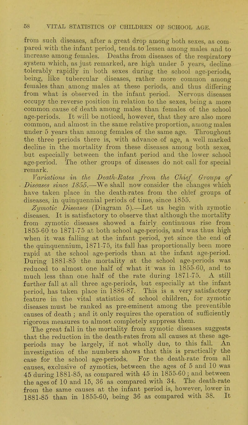 from such diseases, after a great drop among both sexes, as com- pared with the infant period, tends to lessen among males and to increase among females. Deaths from diseases of the respiratory system which, as just remarked, are high under 5 years, decline tolerably rapidly in both sexes during the school age-periods, being, like tubercular diseases, rather more common among females than among males at these periods, and thus differing from what is observed in the infant period. Nervous diseases occupy the reverse position in relation to the sexes, being a more common cause of death among males than females of the school age-periods. It will be noticed, however, that they are also more common, and almost in the same relative proportion, among males under 5 years than among females of the same age. Throughout the three periods there is, with advance of age, a well marked decline in the mortality from these diseases among both sexes, but especially between the infant period and the lower school age-period. The other groups of diseases do not call for special remark. Variations in the Death-Rates from the Chief Groups of Diseases since 1855.—We shall now consider the changes which have taken place in the death-rates from the chief groups of diseases, in quinquennial periods of time, since 1855. Zymotic Diseases (Diagram 5).—Let us begin with zymotic , diseases. It is satisfactory to observe that although the mortality from zymotic diseases showed a fairly continuous rise from 1855-60 to 1871-75 at both school age-periods, and was thus high when it was falling at the infant period, yet since the end of the quinquennium, 1871-75, its fall has proportionally been more rapid at the school age-periods than at the infant age-period. During 1881-85 the mortality at the school age-periods was reduced to almost oiie half of what it was in 1855-60, and to much less than one half of the rate during 1871-75. A still further fall at all three age-periods, but especially at the infant period, has taken place in 1886-87. This is a very satisfactory feature in the vital statistics of school children, for zymotic diseases must be ranked as pre-eminent among the preventible causes of death ; and it only requires the operation of sufficiently rigorous measures to almost completely suppress them. The great fall in the mortality from zymotic diseases suggests that the reduction in the death-rates from all causes at these age- periods may be largely, if not wholly due, to this fall. An investigation of the numbers shows that this is practically the case for the school age-periods. For the death-rate from all causes, exclusive of zymotics, between the ages of 5 and 10 was 45 during 1881-85, as compared with 45 in 1855-60 ; and between the ages of 10 and 15, 36 as compared with 34. The death-rate from the same causes at the infant period is, however, lower in 1881-85 than in 1855-60, being 36 as compared with 38. It