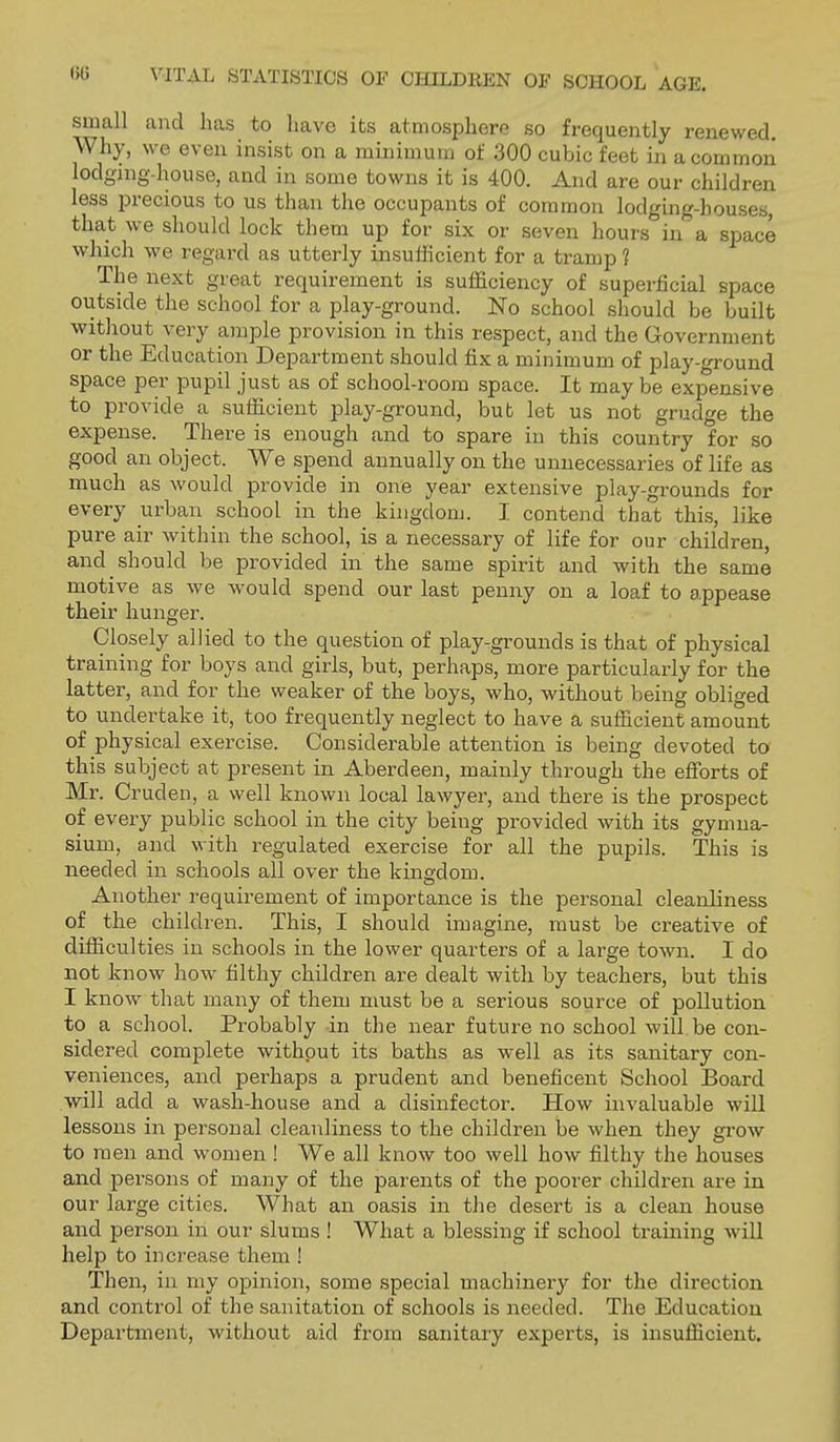 small and has to have its atmosphere so frequently renewed. Why, we even insist on a minimum of 300 cubic feet in a common lodging-house, and in some towns it is 400. And are our children less i^recious to us than the occupants of common lodging-houses, that we should lock them up for six or seven hours in a space which we regard as utterly insufficient for a tramp ? The next great requirement is sufficiency of superficial space outside the school for a play-ground. No school should be built without very ample provision in this respect, and the Government or the Education Department should fix a minimum of play-ground space per pupil just as of school-room space. It may be expensive to provide a sufficient play-ground, but let us not grudge the expense. There is enough and to spare in this country for so good an object. We spend annually on the unnecessaries of life as much as would provide in one year extensive play-grounds for every urban school in the kingdonj. I contend that this, like pure air within the school, is a necessary of life for our children, and should be provided in the same spirit and with the same motive as we would spend our last penny on a loaf to appease their hunger. Closely allied to the question of play-grounds is that of physical training for boys and girls, but, perhaps, more particularly for the latter, and for the weaker of the boys, who, without being obliged to undertake it, too frequently neglect to have a sufficient amount of physical exercise. Considerable attention is being devoted to this subject at present in Aberdeen, mainly through the efforts of Mr. Cruden, a well known local lawyer, and there is the prospect of every public school in the city being provided with its gymna- sium, and with regulated exercise for all the pupils. This is needed in schools all over the kingdom. Another requirement of importance is the personal cleanliness of the children. This, I should imagine, must be creative of difficulties in schools in the lower quarters of a large town. I do not know how filthy children are dealt with by teachers, but this I know that many of them must be a serious source of pollution to a school. Probably in the near future no school will be con- sidered complete without its baths as well as its sanitary con- veniences, and perhaps a prudent and beneficent School Board will add a wash-house and a disinfector. How invaluable will lessons in personal cleanliness to the children be when they grow to men and women ! We all know too well how filthy the houses and persons of many of the parents of the poorer children are in our large cities. What an oasis in the desert is a clean house and person in our slums ! What a blessing if school training Avill help to increase them ! Then, in my opinion, some special machinery for the direction and control of the sanitation of schools is needed. The Education Depai'tment, without aid from sanitary experts, is insufficient.