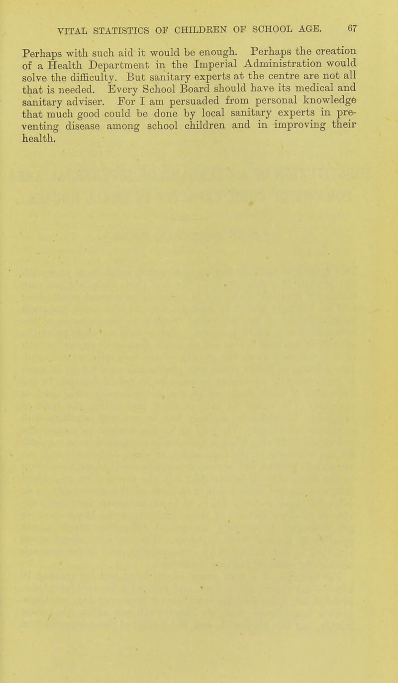 Perhaps with such aid it would be enough. Perhaps the creation of a Health Department in the Imperial Administration would solve the difficulty. But sanitary experts at the centre are not all that is needed. Every School Board should have its medical and sanitary adviser. For I am persuaded from personal knowledge that much good could be done by local sanitary experts in pre- venting disease among school children and in improving their health.