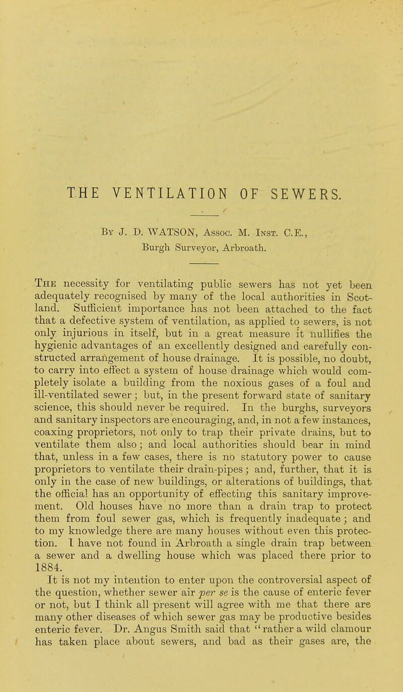THE VENTILATION OF SEWERS. By J. D. WATSON, Assoc. M. Inst. C.E., Burgh Surveyor, Arbroath. The necessity for ventilating public sewers has not yet been adequately recognised by many of the local authorities in Scot- land. Sufficient importance has not been attached to the fact that a defective system of ventilation, as applied to sewers, is not only injurious in itself, but in a great measure it nullifies the hygienic advantages of an excellently designed and carefully con- structed arrangement of house drainage. It is possible, no doubt, to carry into effect a system of house drainage which would com- pletely isolate a building from the noxious gases of a foul and ill-ventilated sewer; but, in the present forward state of sanitary science, this should never be required. In the burghs, surveyors and sanitary inspectors are encouraging, and, in not a few instances, coaxing proprietors, not only to trap their private drains, but to ventilate them also; and local authorities should bear in mind that, unless in a few cases, there is no statutory power to cause proprietors to ventilate their drain-pipes; and, further, that it is only in the case of new buildings, or alterations of buildings, that the official has an opportunity of effecting this sanitary improve- ment. Old houses have no more than a drain trap to protect them from foul sewer gas, which is frequently inadequate; and to my knowledge there are many houses without even this protec- tion. I have not found in Arbroath a single drain trap between a sewer and a dwelling house which was placed there prior to 1884. It is not my intention to enter upon the controversial aspect of the question, whether sewer air fer se is the cause of enteric fever or not, but I think all present will agree with me that there are many other diseases of which sewer gas may be productive besides enteric fever. Dr. Angus Smith said that rather a wild clamour has taken place about sewers, and bad as their gases ai'e, the
