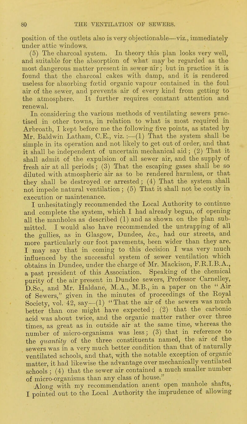 position of the outlets also is very objectionable—viz., immediately under attic windows. (5) The charcoal system. In theory this plan looks very well, and suitable for the absorption of what, may be regarded as the most dangerous matter present in sewer air; but in practice it is found that the charcoal cakes with damp, and it is rendered useless for absorbing foetid organic vapour contained in the foul air of the sewer, and prevents air of every kind from getting to the atmosphere. It further requires constant attention and renewal. In considering the various methods of ventilating sewers prac- tised in other towns, in relation to what is most required in Arbroath, I kept before me the following five points, as stated by Mr. Baldwin Latham, C.E., viz. :—(1) That the system shall be simple in its operation and not likely to get out of order, and that it shall be independent of uncertain mechanical aid ; (2) That it shall admit of the expulsion of all sewer air, and the supply of fresh air at all periods; (3) That the escaping gases shall be so diluted with atmospheric air as to be rendered harmless, or that they shall be destroyed or arrested; (4) That the system shall not impede natural ventilation; (5) That it shall not be costly in execution or maintenance. I unhesitatingly recommended the Local Authority to continue and complete the system, which I had already begun, of opening all the manholes as described (1) and as shown on the plan sub- mitted. I would also have recommended the untrapping of all the gullies, as in Glasgow, Dundee, &c., had our streets, and more particularly our foot pavements, been wider than they are. I may say that in coming to this decision I was very much influenced by the successful system of sewer ventilation which obtains in Dundee, under the charge of Mr. Mackison, F.R.I.B.A., a past president of this Association. Speaking of the chemical purity of the air present in Dundee sewers. Professor Carnelley, D.Sc, and Mr. Haldane, M. A., M.B., in a paper on the  Air of Sewers, given in the minutes of proceedings of the Royal Society, vol. 42, say—(1) That the air of the sewers was much better than one might have expected; (2) that the carbonic acid was about twice, and the organic matter rather over three times, as great as in outside air at the same time, whereas the number of micro-organisms was less; (3) that in reference to the quantity of the three constituents named, the air of the sewers was in a very much better condition than that of naturally ' ventilated schools, and that, with the notable exception of organic matter, it had likewise the advantage over mechanically ventilated schools ; (4) that the sewer air contained a much smaller number of micro-organisms than any class of house. Along with my recommendation anent open manhole shafts, I pointed out to the Local Authority the imprudence of allowing