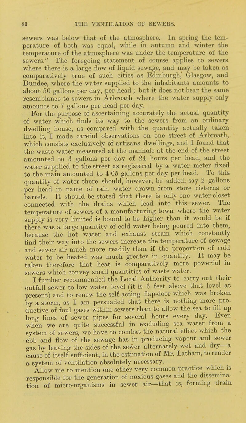 sewers was below that of the atmosphere. In spring the tem- peratui-e of both was equal, while in autumn and winter the temperature of the atmosphere was under the temperature of the sewers. The foregoing statement of course applies to sewers where there is a large flow of liquid sewage, and may be taken as comparatively true of such cities as Edinburgh,' Glasgow, and Dundee, where the water supplied to the inhabitants amounts to about 50 gallons per day, per head; but it does not bear the same resemblance to sewers in Arbroath where the water supply only aijiounts to 7 gallons per head per day. For the purpose of ascertaining accurately the actual quantity of water which finds its way to the sewers from an ordinary dwelling house, as compared with the quantity actually taken into it, I made careful observations on one street of Arbroath, which consists exclusively of artisans dwellings, and I found that the waste water measured at the manhole at the end of the street amounted to 3 gallons per day of 24 hours per head, and the water supplied to the street as registered by a water meter fixed to the main amounted to 4-05 gallons per day per head. To this quantity of water there should, however, be added, say 2 gallons per head in name of rain water drawn from store cisterns or barrels. It should be stated that there is only one water-closet connected with the drains which lead into this sewer. The temperature of sewers of a manufacturing town where the water supply is very limited is bound to be higher than it would be if there was a large quantity of cold water being poured into them, because the hot water and exhaust steam which constantly find their way into the sewers increase the temperature of sewage and sewer air much more readily than if the proportion of cold water to be heated was much greater in quantity. It may be taken therefore that heat is comparatively more powerful in sewers which convey small quantities of waste water. I further recommended the Local Authority to carry out their outfall sewer to low water level (it is 6 feet above that level at present) and to renew the self acting flap-door which was broken by a storm, as I am persuaded that there is nothing more pro- ductive of foul gases within sewers than to allow the sea to fill up long lines of sewer pipes for several hours every day. Even when we are quite successful in excluding sea water from a system of sewers, we have to combat the natural effect which the ebb and flow of the sewage has in producing vapour and sewer gas by leaving the sides of the sewer alternately wet and dry—a cause of itself suflicient, in the estimation of Mr. Latham, to render a system of ventilation absolutely necessary. _ • i • Allow me to mention one other very common practice \vhich is responsible for the generation of noxious gases and the dissennna- tion of micro-organisms in sewer air—that is, forming drain