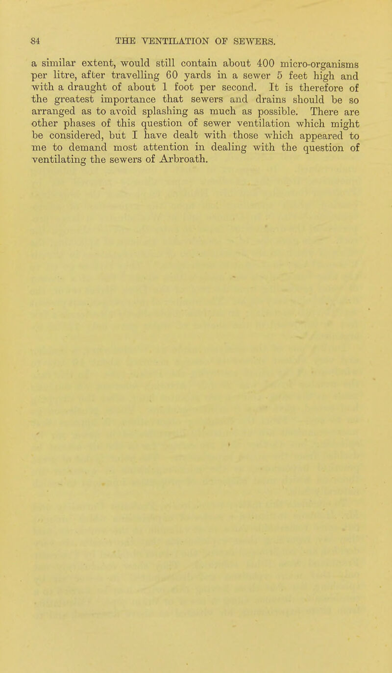 a similar extent, would still contain about 400 micro-organisms per litre, after travelling 60 yards in a sewer 5 feet high and with a draught of about 1 foot per second. It is therefore of the greatest importance that sewers and drains should be so arranged as to avoid splashing as much as possible. There are other phases of this question of sewer ventilation which might be considered, but I have dealt with those which appeared to me to demand most attention in dealing with the question of ventilating the sewers of Arbroath.