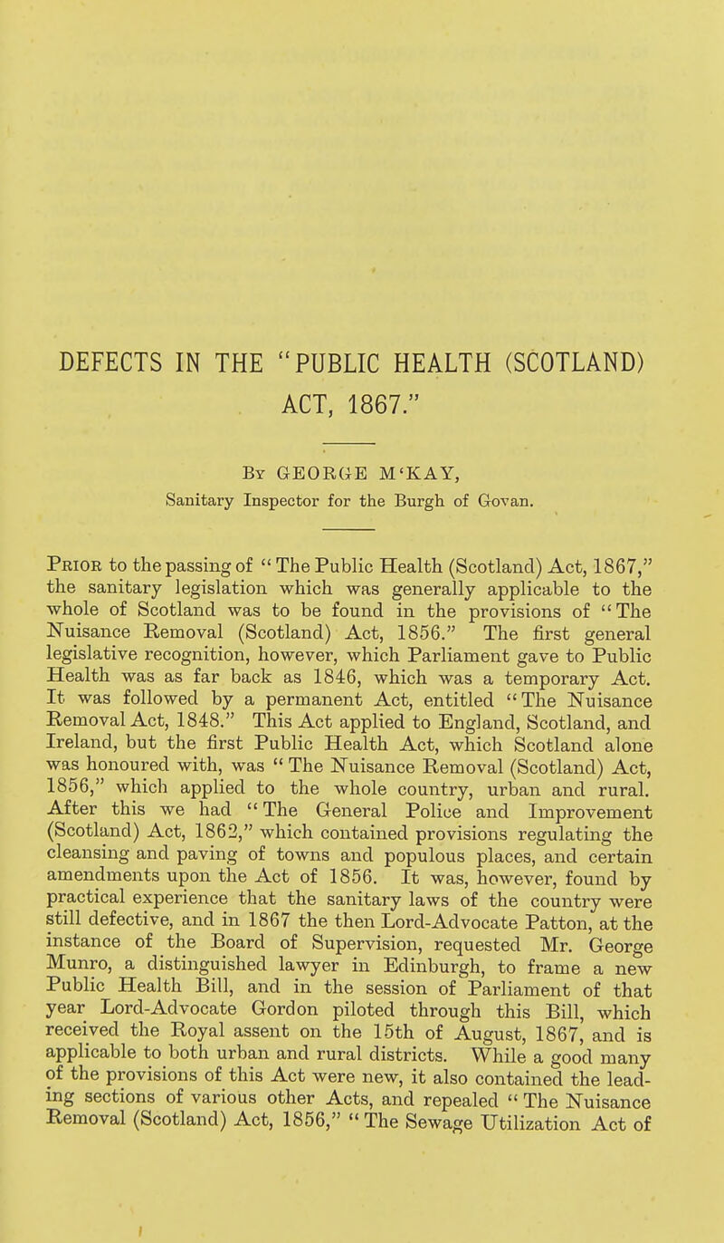 DEFECTS IN THE PUBLIC HEALTH (SCOTLAND) ACT, 1867. By GEORGE M'KAY, Sanitary Inspector for the Burgh of Gov an. Prior to the passing of  The Public Health (Scotland) Act, 1867, the sanitary legislation which was generally applicable to the whole of Scotland was to be found in the provisions of The Nuisance Removal (Scotland) Act, 1856. The first general legislative recognition, however, which Parliament gave to Public Health was as far back as 1846, which was a temporary Act. It was followed by a permanent Act, entitled The Nuisance Removal Act, 1848. This Act applied to England, Scotland, and Ireland, but the first Public Health Act, which Scotland alone was honoured with, was  The Nuisance Removal (Scotland) Act, 1856, which applied to the whole country, urban and rural. After this we had The General Police and Improvement (Scotland) Act, 1862, which contained provisions regulating the cleansing and paving of towns and populous places, and certain amendments upon the Act of 1856. It was, however, found by practical experience that the sanitary laws of the country were still defective, and in 1867 the then Lord-Advocate Patton, at the instance of the Board of Supervision, requested Mr. George Munro, a distinguished lawyer in Edinburgh, to frame a new Public Health Bill, and in the session of Parliament of that year Lord-Advocate Gordon piloted through this Bill, which received the Royal assent on the 15th of August, 1867, and is applicable to both urban and rural districts. While a good many of the provisions of this Act were new, it also contained the lead- ing sections of various other Acts, and repealed  The Nuisance Removal (Scotland) Act, 1856,  The Sewage Utilization Act of