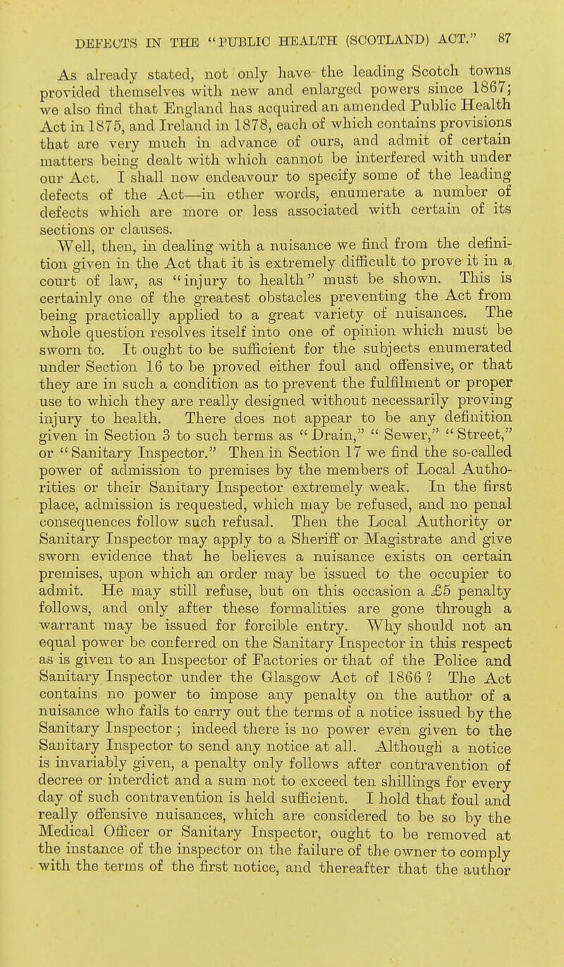 As already stated, not only have the leading Scotch towns provided themselves vvith new and enlarged powers since 1867; we also find that England has acquired an amended Public Health Act in 1875, and Ireland in 1878, each of which contains provisions that are very much in advance of ours, and admit of certain matters being dealt with which cannot be interfered with under our Act. I shall now endeavour to specify some of the leading defects of the Act—in other words, enumerate a number of defects which are more or less associated with certain of its sections or clauses. Well, then, in dealing with a nuisance we find from the defini- tion given in the Act that it is extremely difiicult to prove it in a court of law, as injury to health must be shown. This is certainly one of the greatest obstacles preventing the Act from being practically applied to a great variety of nuisances. The whole question resolves itself into one of opinion which must be sworn to. It ought to be sufficient for the subjects enumerated under Section 16 to be proved either foul and offensive, or that they are in such a condition as to prevent the fulfilment or proper use to which they are really designed without necessarily proving injury to health. There does not appear to be any definition given in Section 3 to such terms as JDrain,  Sewer, Street, or  Sanitary Inspector. Then in Section 17 we find the so-called power of admission to premises by the members of Local Autho- rities or their Sanitary Inspector extremely weak. In the first place, admission is requested, which may be refused, and no penal consequences follow such refusal. Then the Local Authority or Sanitary Inspector may apply to a Sheriff or Magistrate and give sworn evidence that he believes a nuisance exists on certain premises, upon which an order may be issued to the occupier to admit. He may still refuse, but on this occasion a £5 penalty follows, and only after these formalities are gone through a warrant may be issued for forcible entry. Why should not an equal power be conferred on the Sanitary Inspector in this respect as is given to an Inspector of Factories or that of the Police and Sanitary Inspector under the Glasgow Act of 1866 1 The Act contains no power to impose any penalty on the author of a nuisance who fails to carry out the terms of a notice issued by the Sanitary Inspector; indeed there is no power even given to the Sanitary Inspector to send any notice at all. Although a notice is invariably given, a penalty only follows after conti-avention of decree or interdict and a sum not to exceed ten shillings for every day of such contravention is held sufficient. I hold that foul and really offensive nuisances, which are considered to be so by the Medical Officer or Sanitary Inspector, ought to be removed at the instance of the inspector on the failure of the owner to comply with the terms of the first notice, and thereafter that the author