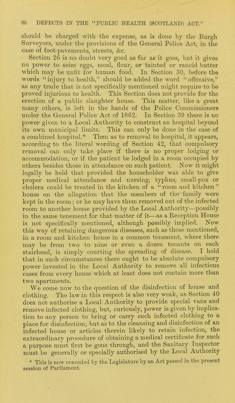 should be charged with the expense, as is done by the Burgh Surveyors, under the provisions of the General Police Act, in the case of foot-pavements, streets, &c. Section 26 is no doubt very good as far as it goes, but it gives no power to seize eggs, meal, flour, or tainted or rancid butter which may be unfit for human food. In Section 30, before the words injury to health, should be added the woi'd offensive, as any trade that is not specifically mentioned might require to be proved injurious to health. This Section does not provide for the erection of a public slaughter house. This matter, like a great many others, is left in the hands of the Police Commissioners under the General Police Act of 1862. In Section 39 there is no power given to a Local Authority to construct an hospital beyond its own municipal limits. This can only be done in the case of a combined hospital.* Then as to removal to hospital, it appears, according to the literal wording of Section 42, that compulsory removal can only take place if there is no proper lodging or accomm'odation, or if the patient be lodged in a room occupied by others besides those in attendance on such patient. ISTow it might legally be held that provided the householder was able to give proper medical attendance and nursing, typhus, small-pox or cholera could be treated in the kitchen of a  room and kitchen  house on the allegation that the members of the family were kept in the room; or he may have them removed out of the infected room to another house provided by the Local Authority—possibly in the same tenement for that matter of it—as a Reception House is not specifically mentioned, although possibly implied. Now this way of retaining dangerous diseases, such as those mentioned, in a room and kitchen house in a common tenement, where there may be from two to nine or even a dozen tenants on each stairhead, is simply courting the spreading of disease. I hold that in such circumstances there ought to be absolute compulsory power invested in the Local Authority to remove all infectious cases from every house which at least does not contain more than two apartments. We come now to the question of the disinfection of house and clothing. The law in this respect is also very weak, as Section 40 does not authorise a Local Authority to provide special vans and remove infected clothing, but, curiously, power is given by implica- tion to any person to bring or carry such infected clothing to a place for disinfection; but as to the cleansing and disinfection of an infected house or articles therein likely to retain infection, the extraordinary procedure of obtaining a medical certificate for such a purpose must first be gone through, and the Sanitary Inspector must be generally or specially authorised by the Local Authority * This is now conceded by the Legislature by an Act passed in the present session of Parliament.