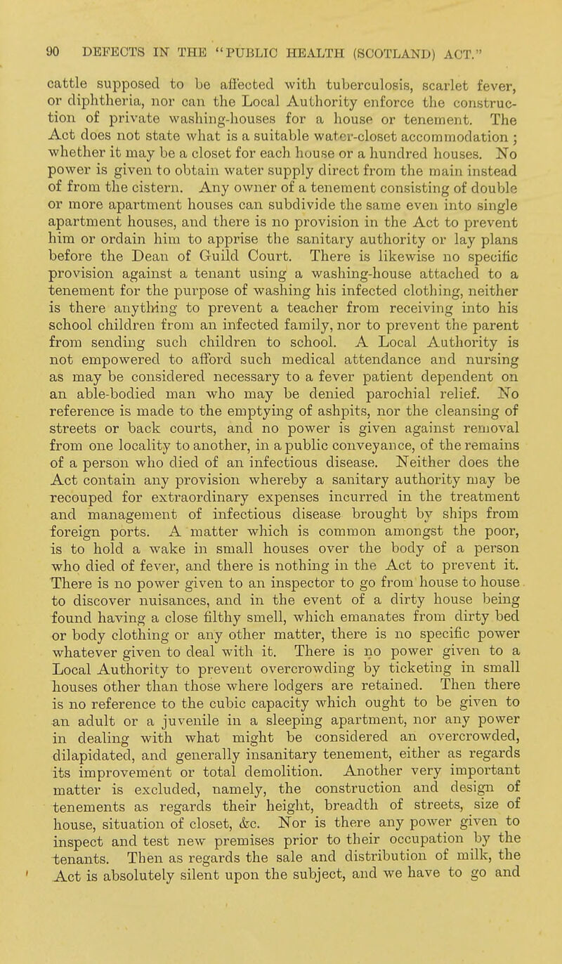 cattle supposed to be afiected with tuberculosis, scarlet fever, or diphtheria, nor can the Local Authority enforce the construc- tion of private washing-houses for a house or tenement. The Act does not state what is a suitable water-closet accommodation ; whether it may be a closet for each house or a hundred houses. No power is given to obtain water supply direct from the main instead of from the cistern. Any owner of a tenement consisting of double or more apartment houses can subdivide the same even into single apartment houses, and there is no provision in the Act to prevent him or ordain him to apprise the sanitary authority or lay plans before the Dean of Guild Court. There is likewise no specific provision against a tenant using a washing-house attached to a tenement for the purpose of washing his infected clothing, neither is there anytliing to prevent a teacher from receiving into his school children from an infected family, nor to prevent the parent from sending such children to school. A Local Authority is not empowered to afford such medical attendance and nursing as may be considered necessary to a fever patient dependent on an able-bodied man who may be denied parochial relief. No reference is made to the emptying of ashpits, nor the cleansing of streets or back courts, and no power is given against removal from one locality to another, in a public conveyance, of the remains of a person who died of an infectious disease. Neither does the Act contain any provision whereby a sanitary authority may be recouped for extraordinary expenses incurred in the treatment and management of infectious disease brought by ships from foreign ports. A matter which is common amongst the poor, is to hold a wake in small houses over the body of a person who died of fever, and there is nothing in the Act to prevent it. There is no power given to an inspector to go from house to house to discover nuisances, and in the event of a dirty house being found having a close filthy smell, which emanates from dirty bed or body clothing or any other matter, there is no specific power whatever given to deal with it. There is no power given to a Local Authority to prevent overcrowding by ticketing in small houses other than those where lodgers are retained. Then there is no reference to the cubic capacity which ought to be given to an adult or a juvenile in a sleeping apartment, nor any power in dealing with what might be considered an overcrowded, dilapidated, and generally insanitary tenement, either as regards its improvement or total demolition. Another very important matter is excluded, namely, the construction and design of tenements as regards their height, breadth of streets, size of house, situation of closet, &c. Nor is there any power given to inspect and test new premises prior to their occupation by the tenants. Then as regards the sale and distribution of milk, the ' Act is absolutely silent upon the subject, and we have to go and