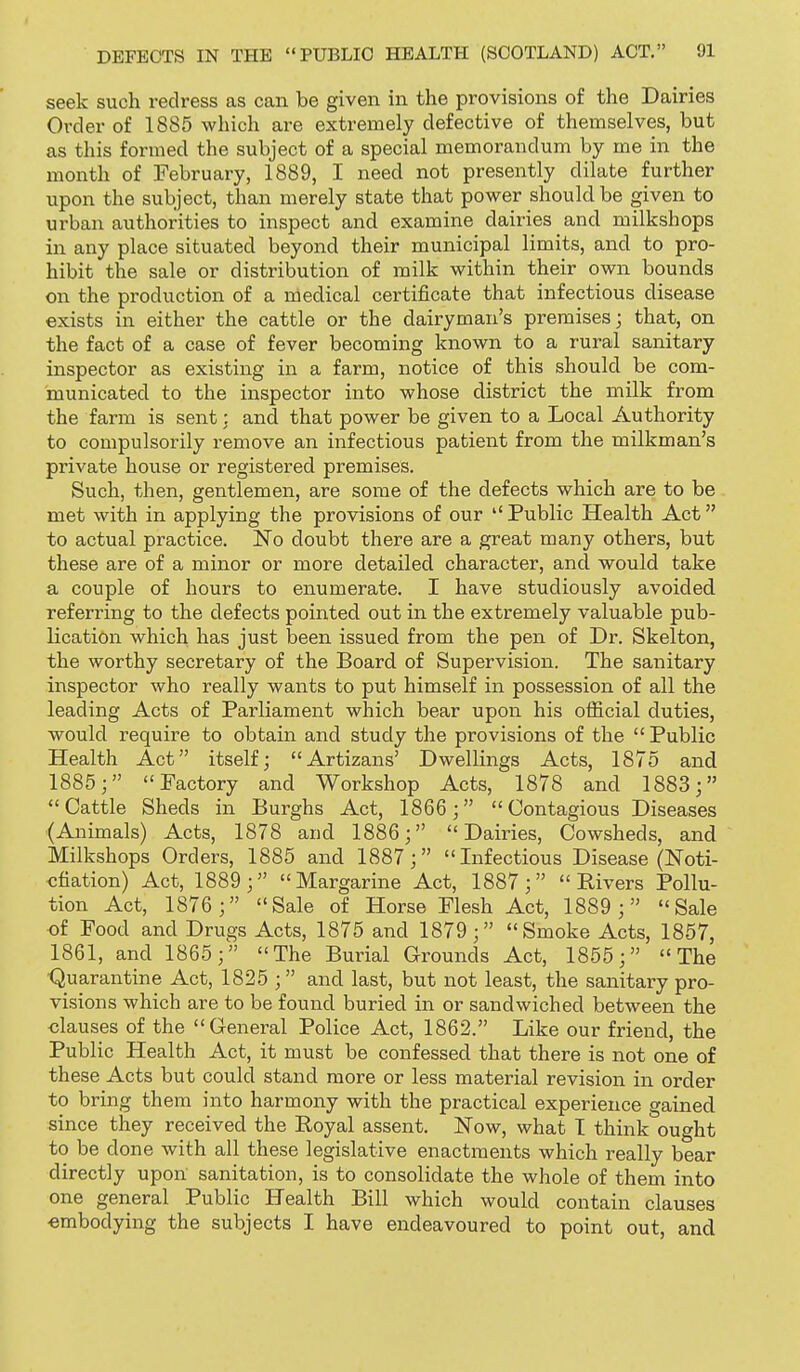seek such redress as can be given in the provisions of the Dairies Order of 1885 which are extremely defective of themselves, but as this formed the subject of a special memorandum by me in the month of February, 1889, I need not presently dilate further upon the subject, than merely state that power should be given to urban authorities to inspect and examine dairies and milkshops in any place situated beyond their municipal limits, and to pro- hibit the sale or distribution of milk within their own bounds on the production of a medical certificate that infectious disease exists in either the cattle or the dairyman's premises; that, on the fact of a case of fever becoming known to a rural sanitary inspector as existing in a farm, notice of this should be com- municated to the inspector into whose district the milk from the farm is sent; and that power be given to a Local Authority to compulsorily remove an infectious patient from the milkman's private house or registered premises. Such, then, gentlemen, are some of the defects which are to be met with in applying the provisions of our Public Health Act to actual practice. No doubt there are a great many others, but these are of a minor or more detailed character, and would take a couple of hours to enumerate. I have studiously avoided referring to the defects pointed out in the extremely valuable pub- lication which has just been issued from the pen of Dr. Skelton, the worthy secretary of the Board of Supervision, The sanitary inspector who really wants to put himself in possession of all the leading Acts of Parliament which bear upon his official duties, would require to obtain and study the provisions of the  Public Health Act itself; Artizans' Dwellings Acts, 1875 and 1885; Factory and Workshop Acts, 1878 and 1883; Cattle Sheds in Burghs Act, 1866; Contagious Diseases (Animals) Acts, 1878 and 1886; Dairies, Cowsheds, and Milkshops Orders, 1885 and 1887; Infectious Disease (Noti- cfiation) Act, 1889; Margarine Act, 1887; Rivers Pollu- tion Act, 1876 ; Sale of Horse Flesh Act, 1889 ; Sale of Food and Drugs Acts, 1875 and 1879; Smoke Acts, 1857, 1861, and 1865; The Burial Grounds Act, 1855; The •Quarantine Act, 1825 ; and last, but not least, the sanitary pro- visions which are to be found buried in or sandwiched between the clauses of the General Police Act, 1862. Like our friend, the Public Health Act, it must be confessed that there is not one of these Acts but could stand more or less material revision in order to bring them into harmony with the practical experience gained since they received the Royal assent. Now, what T think ought to be done with all these legislative enactments which really bear directly upon sanitation, is to consolidate the whole of them into one general Public Health Bill which would contain clauses embodying the subjects I have endeavoured to point out, and