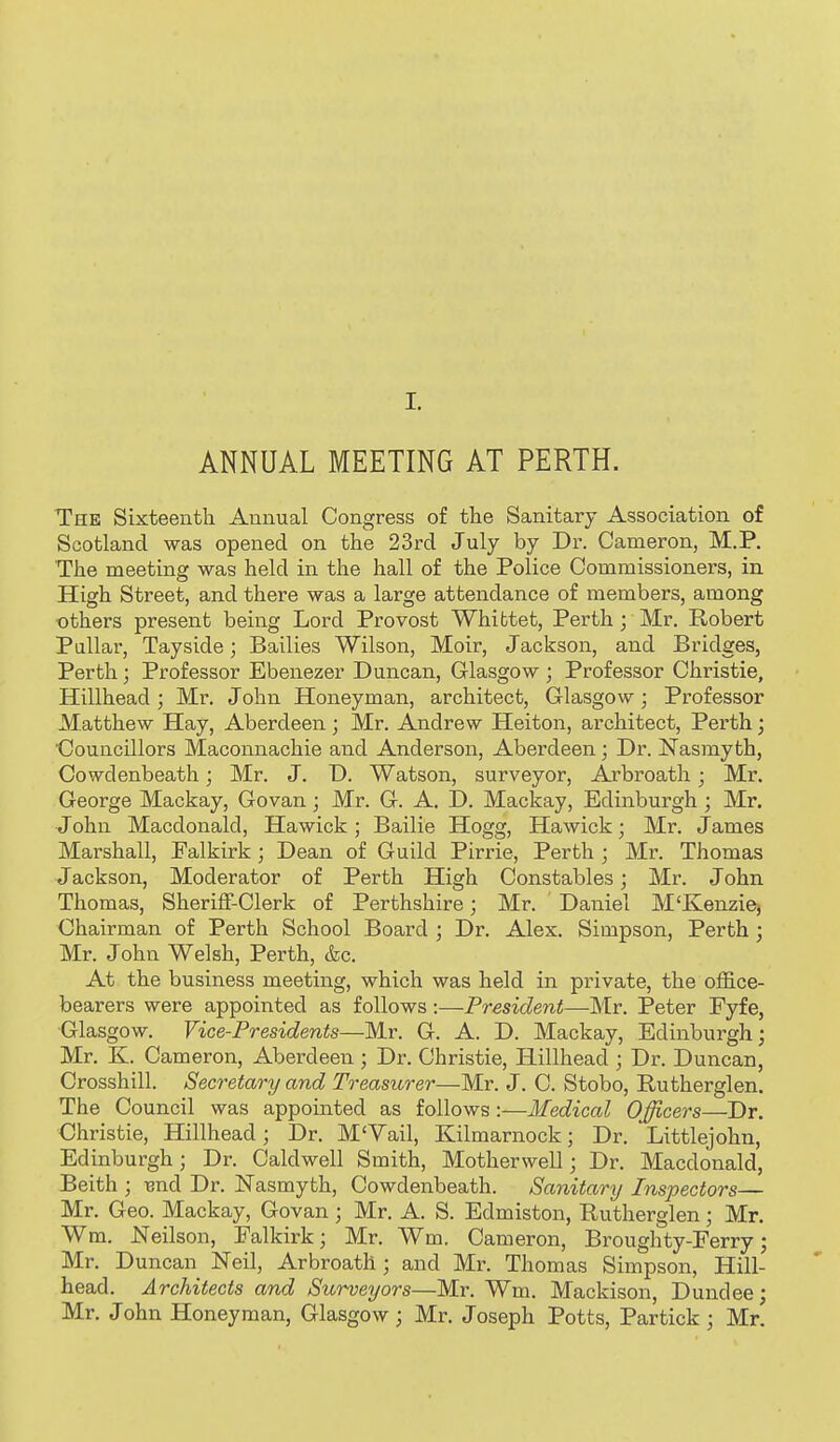 ANNUAL MEETING AT PERTH. The Sixteenth Annual Congress of the Sanitary Association of Scotland was opened on the 23rd July by Dr. Cameron, M.P. The meeting was held in the hall of the Police Commissioners, in High Street, and there was a large attendance of members, among others present being Lord Provost Whibtet, Perth; Mr. Robert Pallar, Tayside; Bailies Wilson, Moir, Jackson, and Bridges, Perth; Professor Ebenezer Duncan, Glasgow ; Professor Christie, Hillhead ; Mr. John Honeyman, architect, Glasgow; Professor Matthew Hay, Aberdeen; Mr. Andrew Heiton, architect, Perth; Councillors Maconnachie and Anderson, Aberdeen; Dr. Nasmyth, Cowdenbeath; Mr. J. D. Watson, surveyor, Arbroath; Mr. George Mackay, Govan; Mr. G. A. D. Mackay, Edinburgh ; Mr. John Macdonald, Hawick ; Bailie Hogg, Hawick; Mr. James Marshall, Falkirk; Dean of Guild Pirrie, Perth ; Mr. Thomas Jackson, Moderator of Perth High Constables; Mr. John Thomas, Sheriff-Clerk of Perthshire; Mr. Daniel M'Kenziej Chairman of Perth School Board ; Dr. Alex. Simpson, Perth; Mr. John Welsh, Perth, &c. At the business meeting, which was held in private, the office- bearers were appointed as follows :—President—Mr. Peter Fyfe, Glasgow, Vice-Presidents—Mr. G. A. D. Mackay, Edinburgh; Mr. K. Cameron, Aberdeen ; Dr. Christie, Hillhead ; Dr. Duncan, Crossbill. Secretary and Treasurer—Mr. J. C. Stobo, Rutherglen. The Council was appouited as follows :—Medical Officers—Dr. Christie, Hillhead; Dr. M'Vail, Kilmarnock; Dr. Littlejohn, Edinburgh; Dr. Caldwell Smith, Motherwell; Dr. Macdonald, Beith ; isnd Dr. ISTasmyth, Cowdenbeath. Sanitary Inspectors— Mr. Geo. Mackay, Govan; Mr. A. S. Edmiston, Rutherglen; Mr, Wm. Neilson, Falkirk; Mr. Wm. Cameron, Broughty-Ferry; Mr. Duncan Neil, Arbroath; and Mr. Thomas Simpson, Hill- head. Architects and Sicrveyors—Mr. Wm. Mackison, Dundee; Mr. John Honeyman, Glasgow; Mr. Joseph Potts, Partick; Mr.