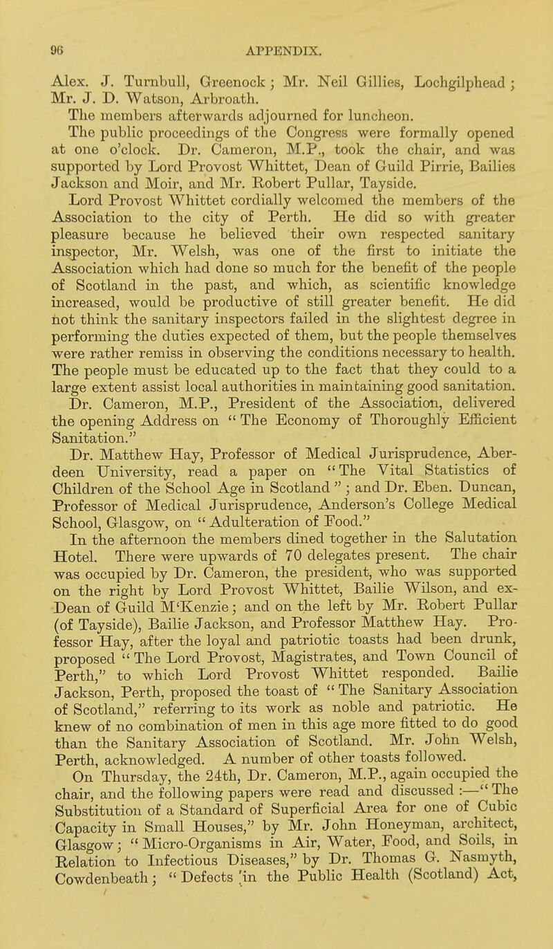 Alex. J. Turnbull, Greenock ; Mr. Neil Gillies, Lochgilphead ; Mr. J. D. Watson, Arbroath. The members afterwards adjourned for luncheon. The public proceedings of the Congress were formally opened at one o'clock. Dr. Cameron, M.P., took the chair, and was supported by Lord Provost Whittet, Dean of Guild Pirrie, Bailies Jackson and Moir, and Mr. Robert Pullar, Tayside. Lord Provost Whittet cordially welcomed the members of the Association to the city of Perth. He did so with greater pleasure because he believed their own respected sanitary inspector, Mr. Welsh, was one of the first to initiate the Association which had done so much for the benefit of the people of Scotland in the past, and which, as scientific knowledge increased, would be productive of still greater benefit. He did not think the sanitary inspectors failed in the slightest degree in performing the duties expected of them, but the people themselves were rather remiss in observing the conditions necessary to health. The people must be educated up to the fact that they could to a large extent assist local authorities in maintaining good sanitation. Dr. Cameron, M.P., President of the Association, delivered the opening Address on  The Economy of Thoroughly Efficient Sanitation. Dr. Matthew Hay, Professor of Medical Jurisprudence, Aber- deen University, read a paper on The Vital Statistics of Children of the School Age in Scotland  ; and Dr. Eben. Duncan, Professor of Medical Jurisprudence, Anderson's College Medical School, Glasgow, on Adulteration of Eood. In the afternoon the members dined together in the Salutation Hotel. There were upwards of 70 delegates present. The chair was occupied by Dr. Cameron, the president, who was supported on the right by Lord Provost Whittet, Bailie Wilson, and ex- Dean of Guild M'Kenzie; and on the left by Mr. Robert Pullar (of Tayside), Bailie Jackson, and Professor Matthew Hay. Pro- fessor Hay, after the loyal and patriotic toasts had been drunk, proposed  The Lord Provost, Magistrates, and Town Council of Perth, to which Lord Provost Whittet responded. Bailie Jackson, Perth, proposed the toast of  The Sanitary Association of Scotland, referring to its work as noble and patriotic. He knew of no combination of men in this age more fitted to do good than the Sanitary Association of Scotland. Mr. John Welsh, Perth, acknowledged. A number of other toasts followed. On Thursday, the 24th, Dr. Cameron, M.P., again occupied the chair, and the following papers were read and discussed :— The Substitution of a Standard of Superficial Area for one of Cubic Capacity in Small Houses, by Mr. John Honeyman, architect, Glasgow;  Micro-Organisms in Air, Water, Food, and Soils, in Relation to Infectious Diseases, by Dr. Thomas G. Nasmyth, Cowdenbeath;  Defects 'in the Public Health (Scotland) Act,
