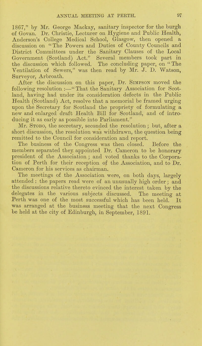 1867, by Mr. George Mackay, sanitary inspector for the burgh of Govan. Dr. Christie, Lecturer on Hygiene and Public Health, Anderson's College Medical School, Glasgow, then opened a discussion on The Powers and Duties of County Councils and District Committees under the Sanitary Clauses of the Local Government (Scotland) Act. Several members took part in the discussion which followed. The concluding paper, on The Ventilation of Sewers, was then read by Mr. J. D. Watson, Surveyor, Arbroath. After the discussion on this paper. Dr. Simpson moved the following resolution :— That the Sanitary Association for Scot- land, having had under its consideration defects in the Public Health (Scotland) Act, resolve that a memorial be framed urging upon the Secretary for Scotland the propriety of formulating a new and enlarged draft Health Bill for Scotland, and of intro- ducing it as early as possible into Parliament. Mr. Stobo, the secretary, seconded the resolution; but, after a short discussion, the resolution was withdrawn, the question being remitted to the Council for consideration and report. The business of the Congress was then closed. Before the members separated they appointed Dr. Cameron to be honorary president of the Association; and voted thanks to the Corpora- tion of Perth for their reception of the Association, and to Dr. Cameron for his services as chairman. The meetings of the Association were, on both days, largely attended : the papers read were of an unusually high order; and the discussions relative thereto evinced the interest taken by the delegates in the various subjects discussed. The meeting at Perth was one of the most successful which has been held. It was arranged at the business meeting that the next Congress be held at the city of Edinburgh, in September, 189L