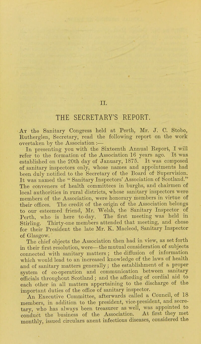 t II. THE SECRETARY'S REPORT. At the Sanitary Congress held at Perth, Mr. J. C. Stobo, Rutherglen, Secretary, read the following report on the work overtaken by the Association :— In presenting you with the Sixteenth Annual Report, I will refer to the formation of the Association 16 years ago. It was established on the 20th day of January, 1875. It was composed of sanitary inspectors only, whose names and appointments had been duly notified to the Secretary of the Board of Supervision. It was named the  Sanitary Inspectors' Association of Scotland. The conveners of health committees in burghs, and chairmen of local authorities in rural districts, whose sanitary inspectors were members of the Association, were honorary members in virtue of their offices. The credit of the origin of the Association belongs to our esteemed friend, Mr. Welsh, the Sanitary Inspector of Perth, who is here to-day. The first meeting was held in Stirling. Thirty-one members attended that meeting, and chose for their President the late Mr. K. Macleod, Sanitary Inspector of Glasgow. The chief objects the Association then had in view, as set forth in their first resolution, were—the mutual consideration of subjects connected with sanitary matters ; the diffusion of information which would lead to an increased knowledge of the laws of health and of sanitary matters generally; the establishment of a proper system of co-operation and communication between sanitary officials throughout Scotland; and the afi'ording of cordial aid to each other in all matters appertaining to the discharge of the important duties of the office of sanitary inspector. An Executive Committee, afterwards called a Council, of 18 members, in addition to the president, vice-president, and secre- tary, who has always been treasurer as well, was appointed to conduct the business of the Association. At first they met monthly, issued circulars anent infectious diseases, considered the