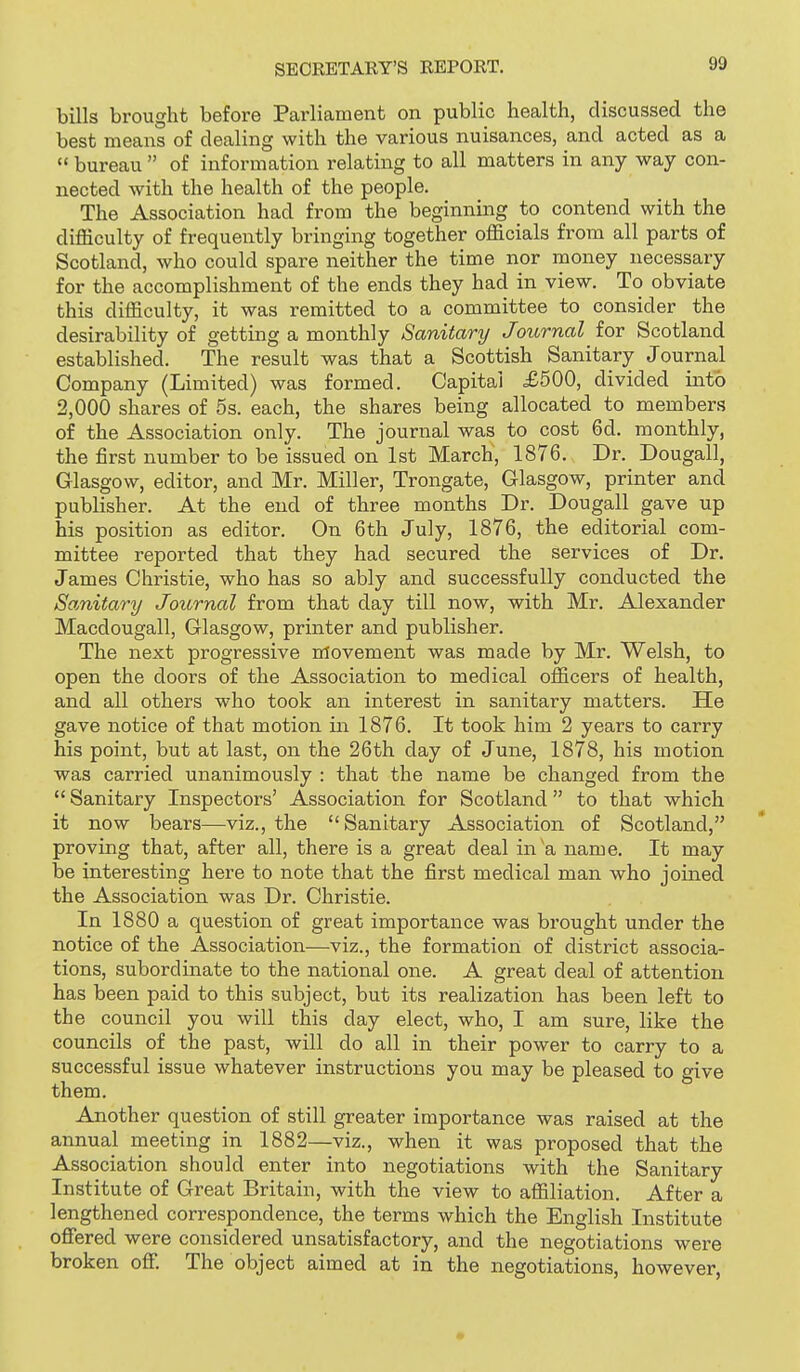 bills brought before Parliament on public health, discussed the best means of dealing with the various nuisances, and acted as a  bureau  of information relating to all matters in any way con- nected with the health of the people. The Association had from the beginning to contend with the difficulty of frequently bringing together officials from all parts of Scotland, who could spare neither the time nor money necessary for the accomplishment of the ends they had in view. To obviate this difficulty, it was remitted to a committee to consider the desirability of getting a monthly Sanitary Journal for Scotland established. The result was that a Scottish Sanitary Journal Company (Limited) was formed. Capital £500, divided into 2,000 shares of 5s. each, the shares being allocated to members of the Association only. The journal was to cost 6d. monthly, the first number to be issued on 1st March, 1876. Dr. Dougall, Glasgow, editor, and Mr. Miller, Trongate, Glasgow, printer and publisher. At the end of three months Dr. Dougall gave up his position as editor. On 6th July, 1876, the editorial com- mittee reported that they had secured the services of Dr. James Christie, who has so ably and successfully conducted the Sanitary Journal from that day till now, with Mr. Alexander Macdougall, Glasgow, printer and publisher. The next progressive nrtovement was made by Mr. Welsh, to open the doors of the Association to medical officers of health, and all others who took an interest in sanitary matters. He gave notice of that motion in 1876. It took him 2 years to carry his point, but at last, on the 26th day of June, 1878, his motion was carried unanimously : that the name be changed from the  Sanitary Inspectors' Association for Scotland  to that which it now bears—viz., the Sanitary Association of Scotland, proving that, after all, there is a great deal in a name. It may be interesting here to note that the first medical man who joined the Association was Dr. Christie. In 1880 a question of great importance was brought under the notice of the Association—viz., the formation of district associa- tions, subordinate to the national one. A great deal of attention has been paid to this subject, but its realization has been left to the council you will this day elect, who, I am sure, like the councils of the past, will do all in their power to carry to a successful issue whatever instructions you may be pleased to give them. Another question of still greater importance was raised at the annual meeting in 1882—viz., when it was proposed that the Association should enter into negotiations with the Sanitary Institute of Great Britain, with the view to affiliation. After a lengthened correspondence, the terms which the English Institute oflfered were considered unsatisfactory, and the negotiations were broken off The object aimed at in the negotiations, however.