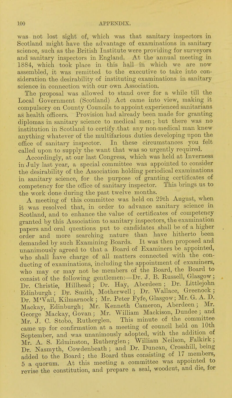 was not lost sight of, which was that sanitary inspectors in Scotland might have the advantage of examinations in sanitary science, such as the British Institute were providing for surveyors and sanitary inspectors in England. At the aiuiual meeting in 1884, which took place in this hall in which we are now assembled, it was remitted to the executive to ta.ke into con- sideration the desirability of instituting examinations in sanitary science in connection with our own Association. The proposal was allowed to stand over for a while till the Local Government (Scotland) Act came into view, making it compulsory on County Councils to appoint experienced sanitarians as health officers. Provision had already been made for granting diplomas in sanitary science to medical men; but there was no institution in Scotland to certify .that any non-medical man knew anything whatever of the multifarious duties developing npon the office of sanitary inspector. In these circumstances you felt called upon to supply the want that was so urgently required. Accordingly, at our last Congress, which was held at Inverness in July last year, a special committee was appointed to consider the desirability of the Association holding periodical examinations in sanitary science, for the purpose of granting certificates of competency for the office of sanitary inspector. This brings us to the work done during the past twelve months. A meeting of this committee was held on 29th August, when it was resolved that, in order to advance sanitary science in Scotland, and to enhance the value of certificates of competency granted by this Association to sanitary inspectors, the examination papers and oral questions put to candidates shall be of a higher order and more searching nature than have hitherto been demanded by such Examining Boards. It was then proposed and unanimously agreed to that a Board of Examiners be appointed, who shall have charge of all matters connected with the_ con- ducting of examinations, including the appointment of examiners, who may or may not be members of the Board, the Board to consist of the following gentlemen:—Dr. J. B. Russell, Glasgow; Dr. Christie, Hillhead; Dr. Hay, Aberdeen; Dr. Littlejohn Edinburgh; Dr. Smith, Motherwell; Dr. Wallace, Greenock; Dr. M'Vail, Kilmarnock ; Mr. Peter Fyfe, Glasgow; Mr. G. A. D. Mackay, Edinburgh; Mr. Kenneth Cameron, Aberdeen; Mr George Mackay, Govan; Mr. William Mackison, Dundee; and Mr. J. C. Stobo, Rutherglen. This minute of the committee came up for confirmation at a meeting of council held on 10th September, and was unanimously adopted, with the addition of Mr. A. S. Edminston, Rutherglen; William Neilson, Falkirk; Dr Nasmyth, Cowdenbeath ; and Dr. Duncan, Crossbill, being added to the Board; the Board thus consisting of 17 members, 5 a quorum. At this meeting a committee was appointed to revise the constitution, and prepare a seal, woodcut, and die, for