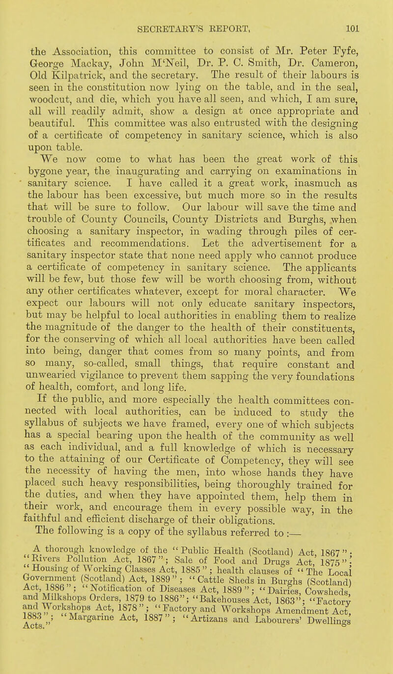 the Association, this committee to consist of Mr. Peter Fyfe, George Mackay, John M'Neil, Dr. P. C. Smith, Dr. Cameron, Old Kilpatrick, and the secretary. The result of their labours is seen in the constitution now lying on the table, and in the seal, woodcut, and die, which you have all seen, and which, I am sure, all will readily admit, show a design at once appropriate and beautiful. This committee was also entrusted with the designing of a certificate of competency in sanitary science, which is also upon table. We now come to what has been the great work of this bygone year, the inaugurating and carrying on examinations in ■ sanitary science. I have called it a great work, inasmuch as the labour has been excessive, but much more so in the results that will be sure to follow. Our labour will save the time and trouble of County Councils, County Districts and Burghs, when choosing a sanitary inspector, in wading through piles of cer- tificates and recommendations. Let the advertisement for a sanitary inspector state that none need apply who cannot produce a certificate of competency in sanitary science. The applicants will be few, but those few will be worth choosing from, without any other certificates whatever, except for moral character. We expect our labours will not only educate sanitary inspectors, but may be helpful to local authorities in enabling them to realize the magnitude of the danger to the health of their constituents, for the conserving of which all local authorities have been called into being, danger that comes from so many points, and from so many, so-called, small things, that require constant and unwearied vigilance to prevent them sapping the very foundations of health, comfort, and long life. If the public, and more especially the health committees con- nected with local authorities, can be ijiduced to study the syllabus of subjects we have framed, every one of which subjects has a special bearing upon the health of the community as well as each individual, and a full knowledge of which is necessary to the attaining of our Certificate of Competency, they will see the necessity of having the men, into whose hands they have placed such heavy responsibilities, being thoroughly trained for the^ duties, and when they have appointed them, help them in their work, and encourage them in every possible way, in the faithful and efficient discharge of their obligations. The following is a copy of the syllabus referred to : A thorough knowledge of the Public Health (Scotland) Act 1867- Rivers Pollution Act, 1867; Sale of Pood and Drugs Act' 1875'  Housnig of Working Classes Act, 1885; health clauses of The Locai ?Ti'^?«»* ('i^^fl^^^) 1889; Cattle Sheds in Burghs (Scotland) Act, 1886 ; Notification of Diseases Act, 1889; Dairies, Cowsheds and Milkshops Orders, 1879 to 1886; Bakehouses Act, 1863; Factorv toooiy°''!^t°P' A*^*' 1878; Factory and Workshops Amendment Act, 1883 ; Margarine Act, 1887; Artizans and Labourers' Dwellings