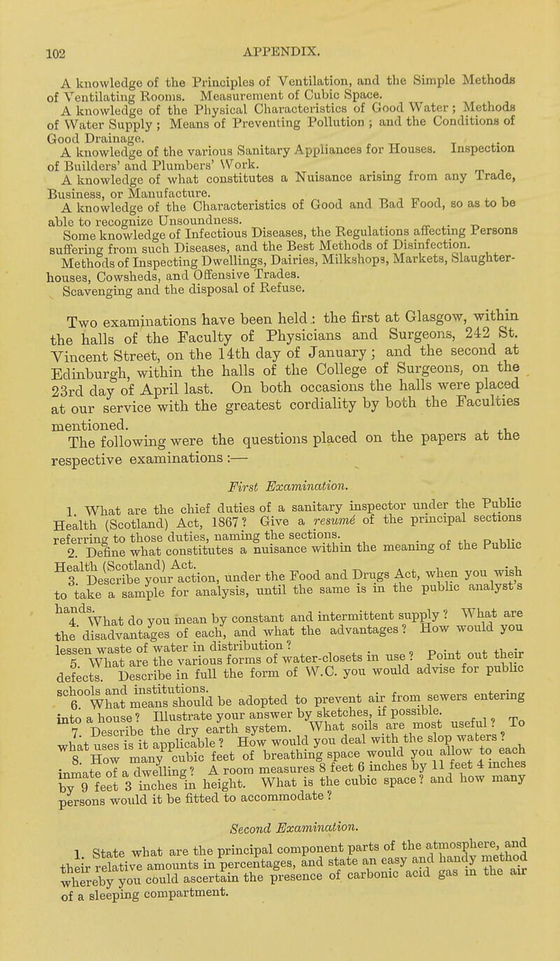 A knowledge of the Principles of Ventilation, and the Simple Methods of Ventilating Rooms. Measurement of Cubic Space. A knowledge of the Physical Characteristics of Good Water; Methods of Water Supply ; Means of Preventing Pollution ; and the Conditions of Good Drainage. ^ -,-r t i.- A knowledge of the various Sanitary Appliances for Houses, inspection of Builders' and Plumbers' \Vork. A knowledge of what constitutes a Nuisance arising from any Trade, Business, or Manufacture. _ , _ , , , A knowledge of the Characteristics of Good and Bad Food, so as to be able to recognize Unsoundness. ^ , . ^ t, Some knowledge of Infectious Diseases, the Regulations atiectmg Persons suflfering from such Diseases, and the Best Methods of Disinfection. Methods of Inspecting Dwellings, Dairies, Milkshops, Markets, Slaughter- houses, Cowsheds, and Offensive Trades. Scavenging and the disposal of Refuse. Two examinations have been held • the first at Glasgow, within the halls of the Faculty of Physicians and Surgeons, 242 St. Yincent Street, on the 14th day of January; and the second at Edinburgh, within the halls of the College of Surgeons, on the 23rd day of April last. On both occasions the halls were placed at our service with the greatest cordiality by both the Faculties mentioned. , The following were the questions placed on the papers at tne respective examinations:— First Examination. 1 Wliat are the chief duties of a sanitary inspector under the Public Health (Scotland) Act, 1867? Give a reswmd of the principal sections referring to those duties, naming the sections. _ 2. Define what constitutes a nuisance withm the meanmg of the Public ^tVf^iry^^lltiou, under the Food and Drugs Act, when you wish to take a sample for analysis, until the same is m the pubhc analysts ^^4^^What do you mean by constant and intermittent supply ? What are the disadvantages of each, and what the advantages? How would you lp=!t!pii waste of water in distribution ? „ . . . j.i • 5 What are the various forms of water-closets in use ? Pomt out their defects Describe in full the form of W.C. you would advise for public ^ttliatmTa^stSbe adopted to prevent air from sewers entering into a house ? Illustrate your answer by sketches, if possible. , ,, 7 DeSe the dry earth system. What soils are most useful ? To what usest^t applicable ? HoV would you deal with the ^1°?-^^-s ? S Hnw manv cubic feet of breathing space would you allow to each inLt^ oTaXeUing? A room measures 8 feet 6 inches by 11 feet 4 mches by 9 feet 3 inches height. What is the cubic space? and how many persons would it be fitted to accommodate ? Second Examination. 1 State what are the principal component parts of the f f ^sphere and their reSiv^ amounts in percentages, and state an easy and handy method whereby you could ascertain the presence of carbonic acid gas in the air of a sleeping compartment.