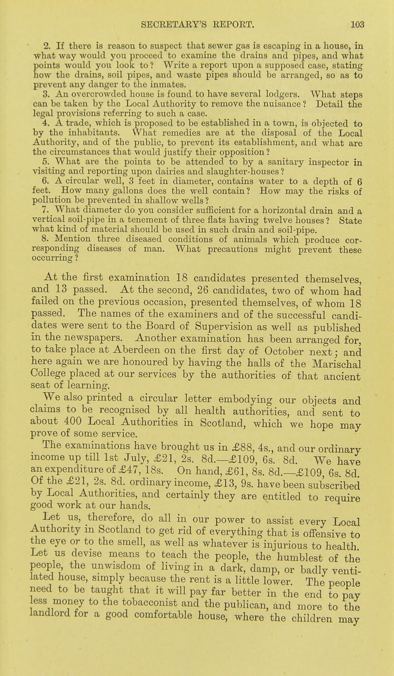2. If there is I'eason to suspect that sewer gas is escaping iu a house, in what way would you proceed to examine the drains and pipes, and what points would you look to ? Write a report upon a supposed case, stating how the drains, soil pipes, and waste pipes should be arranged, so as to prevent any danger to the inmates. 3. An overcrowded house is found to have several lodgers. What steps can be taken by the Local Authority to remove the nuisance ? Detail the legal provisions referring to such a case. 4. A trade, which is proposed to be established in a town, is objected to by the inhabitants. What remedies are at the disposal of the Local Authority, and of the public, to prevent its establishment, and what are the circumstances that would justify their opposition? 5. What are the points to be attended to by a sanitary inspector in Adsiting and reporting upon dairies and slaughter-houses ? 6. A circular well, 3 feet in diameter, contains water to a depth of 6 feet. How many gallons does the well contain ? How may the risks of pollution be prevented in shallow wells ? 7. What diameter do you consider sufficient for a horizontal drain and a vertical soil-pipe in a tenement of three flats having twelve houses ? State what kind of material should be used in such drain and soil-pipe. 8. Mention three diseased conditions of animals which produce cor- responding diseases of man. What precautions might prevent these occurring ? At the first examination 18 candidates presented themselves, and 13 passed. At the second, 26 candidates, two of whom had failed on the previous occasion, presented themselves, of whom 18 passed. The names of the examiners and of the successful candi- dates were sent to the Board of Supervision as well as published in the newspapers. Another examination has been arranged for, to take place at Aberdeen on the first day of October next; and here again we are honoured by having the halls of the Marischal College placed at our services by the authorities of that ancient seat of learning. We also printed a circular letter embodying our objects and claims to be recognised by all health authorities, and sent to about 400 Local Authorities in Scotland, which we hope may prove of some service. The examinations have brought us in £88, 4s., and our ordinary income up till 1st July, £21, 2s. 8d.—£109, 6s. 8d. We have an expenditure of £47, 18s. On hand, £61, 8s. 8d.—£109, 6s, 8d Of the £21, 2s. 8d. ordinary income, £13, 9s. have been subscribed by Local Authorities, and certainly they are entitled to require good work at our hands. Let us, therefore, do all in our power to assist every Local Authority in Scotland to get rid of everything that is ofiensive to the eye or to the smell, as well as whatever is injurious to health Let us devise means to teach the people, the humblest of the people, the unwisdom of living in a dark, damp, or badly venti- lated house, simply because the rent is a little lower. The people need to be taught that it will pay far better in the end to pay ess money to the tobacconist and the publican, and more to the landlord for a good comfortable house, where the children may