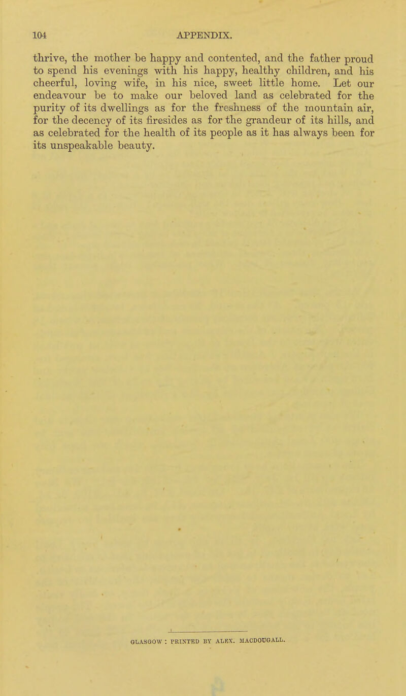 thrive, the mother be happy and contented, and the father proud to spend his evenings with his happy, healthy children, and his cheerful, loving wife, in his nice, sweet little home. Let our endeavour be to make our beloved land as celebrated for the purity of its dwellings as for the freshness of the mountain air, for the decency of its firesides as for the grandeur of its hills, and as celebrated for the health of its people as it has always been for its unspeakable beauty. GLASGOW : PRISTBD BY ALBX. MACDOUGALIi.