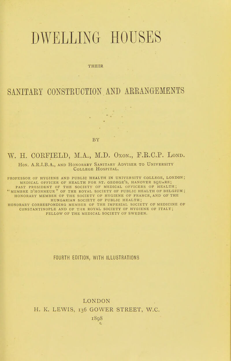 THEIR SANITARY CONSTRUCTION AND ARRANGEMENTS BY W. H. CORFIELD, M.A., M.D. Oxon., F.R.C.P. Lond. Hon. A.R.I.B.A., and Honorary Sanitary Adviser to University College Hospital. professor of hygiene and public health in university college, london; medical officer of health for st. george's, hanover square; past president of the society of medical officers of health; membre d'honneur of the royal society of public health of belgium ; honorary member of the society of hygiene of france, and of the hungarian society of public health; honorary corresponding member of the imperial society of medicine of constantinople and of the royal society of hygiene of italy; fellow of the medical society of sweden. FOURTH EDITION, WITH ILLUSTRATIONS LONDON H. K. LEWIS, 136 GOWER STREET, W.C. 1898 t