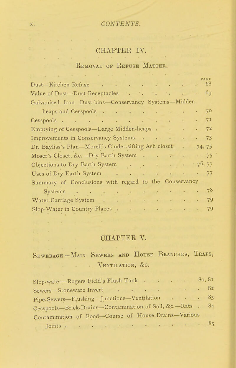 CHAPTEE IV. Eemoval of Eefuse Matter. PAGE Dust—Kitchen Refuse 68 Value of Dust—Dust Receptacles . ■ . . ' . . • 69 Galvanised Iron Dust-bins—Conservancy Systems—Midden- heaps and Cesspools 7° Cesspools 71 Emptying of Cesspools—Large Midden-heaps .... 72 Improvements in Conservancy Systems ... • 73 Dr. Bayliss's Plan—Morell's Cinder-sifting Ash-closet . 74, 75 Moser's Closet, &c. —Dry Earth System 75 Objections to Dry Earth System . . . . 76> 77 Uses of Dry Earth System 77 Summary of Conclusions with regard to the Conservancy Systems 7*> Water-Carriage System 79 Slop-Water in Country Places 79 CHAPTEE V. Sewerage—Main Sewers and House Branches, Traps, . Ventilation, &c. Slop-water—Rogers Field's Flush Tank . . . • 80, 81 Sewers—Stoneware Invert 82 Pipe-Sewers—Flushing—Junctions—Ventilation ... 83 Cesspools—Brick-Drains—Contamination of Soil, &C—Rats . 84 Contamination of Food—Course of House-Drains—Various Joints S5