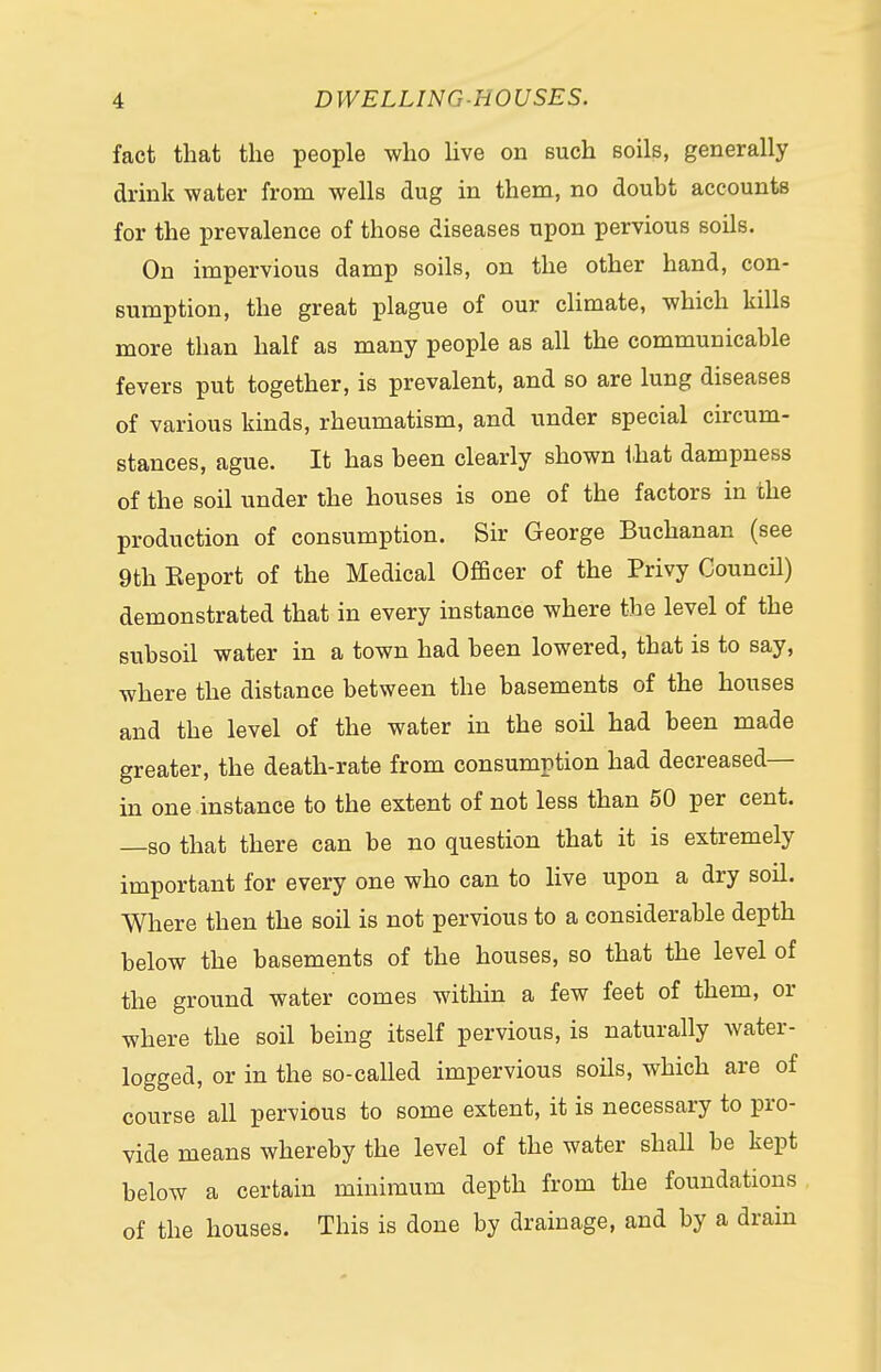 fact that the people who live on such soils, generally drink water from wells dug in them, no doubt accounts for the prevalence of those diseases upon pervious soils. On impervious damp soils, on the other hand, con- sumption, the great plague of our climate, which kills more than half as many people as all the communicable fevers put together, is prevalent, and so are lung diseases of various kinds, rheumatism, and under special circum- stances, ague. It has been clearly shown that dampness of the soil under the houses is one of the factors in the production of consumption. Sir George Buchanan (see 9th Eeport of the Medical Officer of the Privy Council) demonstrated that in every instance where the level of the subsoil water in a town had been lowered, that is to say, where the distance between the basements of the houses and the level of the water in the soil had been made greater, the death-rate from consumption had decreased— in one instance to the extent of not less than 50 per cent, —so that there can be no question that it is extremely important for every one who can to live upon a dry soil. Where then the soil is not pervious to a considerable depth below the basements of the houses, so that the level of the ground water comes within a few feet of them, or where the soil being itself pervious, is naturally water- logged, or in the so-called impervious soils, which are of course all pervious to some extent, it is necessary to pro- vide means whereby the level of the water shall be kept below a certain minimum depth from the foundations of the houses. This is done by drainage, and by a drain