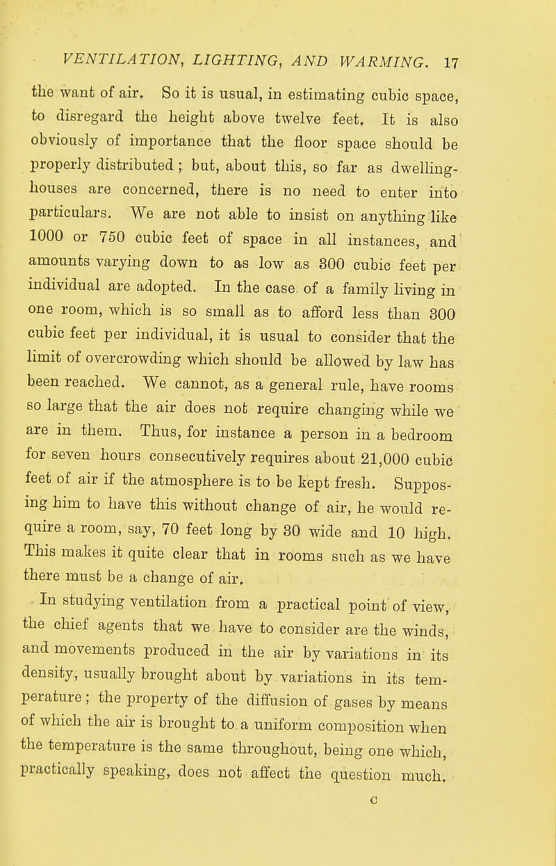 the want of air. So it is usual, in estimating cubic space, to disregard the height above twelve feet. It is also obviously of importance that the floor space should be properly distributed ; but, about this, so far as dwelling- houses are concerned, there is no need to enter into particulars. We are not able to insist on anything like 1000 or 750 cubic feet of space in all instances, and amounts varying down to as low as 300 cubic feet per individual are adopted. In the case of a family living in one room, which is so small as to afford less than 300 cubic feet per individual, it is usual to consider that the limit of overcrowding which should be allowed by law has been reached. We cannot, as a general rule, have rooms so large that the air does not require changing while we are in them. Thus, for instance a person in a bedroom for seven hours consecutively requires about 21,000 cubic feet of air if the atmosphere is to be kept fresh. Suppos- ing him to have this without change of air, he would re- quire a room, say, 70 feet long by 30 wide and 10 high. This makes it quite clear that in rooms such as we have there must be a change of air. In studying ventilation from a practical point of view, the chief agents that we have to consider are the winds, and movements produced in the air by variations in its density, usually brought about by variations in its tem- perature ; the property of the diffusion of gases by means of which the air is brought to a uniform composition when the temperature is the same throughout, being one which, practically speaking, does not affect the question much. o