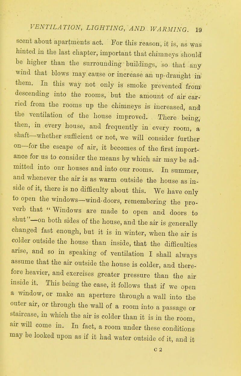 scent about apartments act. For this reason, it is, as was hinted in the last chapter, important that chimneys should' be higher than the surrounding buildings, so that any wind that blows may cause or increase an up-draught in them. In this way not only is smoke prevented from descending into the rooms, but the amount of air car* ried from the rooms up the chimneys is increased, and the ventilation of the house improved. There being, then, in every house, and frequently in every room, a shaft—whether sufficient or not, we will consider further on—for the escape of air, it becomes of the first import- ance for us to consider the means by which air may be ad- mitted into our houses and into our rooms. In summer, and whenever the air is as warm outside the house as in- side of it, there is no difficulty about this. We have only to open the windows—wind-doors, remembering the pro- verb that  Windows are made to open and doors to shut—on both sides of the house, and the air is generally changed fast enough, but it is in winter, when the air is colder outside the house than inside, that the difficulties arise, and so in speaking of ventilation I shall always assume that the air outside the house is colder, and there- fore heavier, and exercises greater pressure than the air inside it. This being the case, it follows that if we open a window, or make an aperture through a wall into the outer air, or through the wall of a room into a passage or staircase, in which the air is colder than it is in the room, air will come in. In fact, a room under these conditions may be looked upon as if it had water outside of it, and it C 2