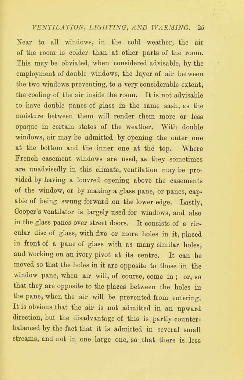 Near to all windows, in the cold weather, the air of the room is colder than at other parts of the room. This may be obviated, when considered advisable, by the employment of double windows, the layer of air between the two windows preventing, to a very considerable extent, the cooling of the air inside the room. It is not advisable to have double panes of glass in the same sash, as the moisture between them will render them more or less opaque in certain states of the weather. With double windows, air may be admitted by opening the outer one at the bottom and the inner one at the top. Where French casement windows are used, as they sometimes are unadvisedly in this climate, ventilation may be pro- vided by having a louvred opening above the casements of the window, or by making a glass pane, or panes, cap- able of being swung forward on the lower edge. Lastly, Cooper's ventilator is largely used for windows, and also in the glass panes over street doors. It consists of a cir- cular disc of glass, with five or more holes in it, placed in front of a pane of glass with as many similar holes, and working on an ivory pivot at its centre. It can be moved so that the holes in it are opposite to those in the window pane, when air will, of course, come in ; or, so that they are opposite to the places between the holes in the pane, when the air will be prevented from entering. It is obvious that the air is not admitted in an upward direction, but the disadvantage of this isv partly counter- balanced by the fact that it is admitted in several small streams, and not in one large one, so that there is less