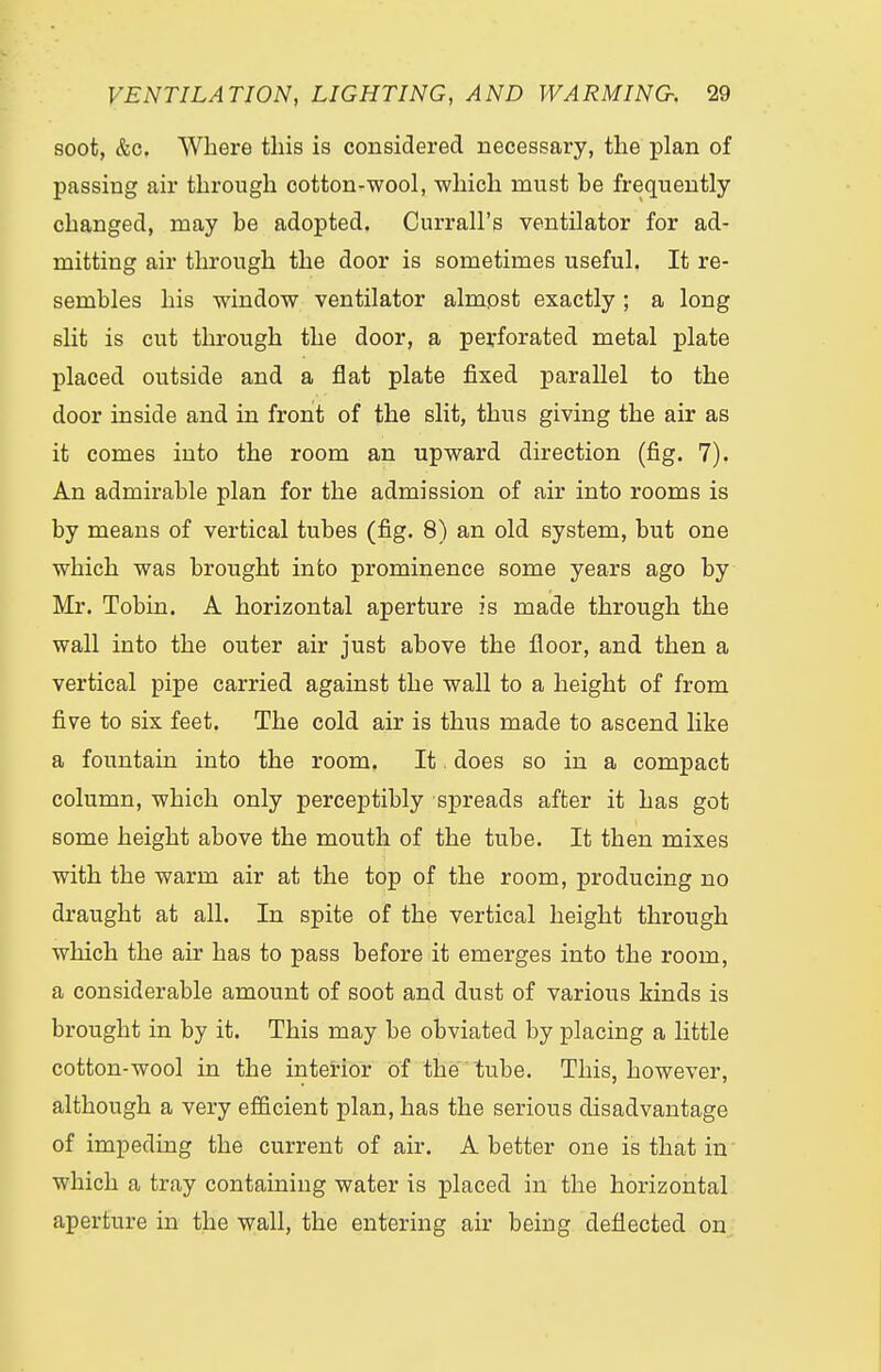 soot, &c. Where this is considered necessary, the plan of passing air through cotton-wool, which must be frequently changed, may be adopted. Currall's ventilator for ad- mitting air through the door is sometimes useful. It re- sembles his window ventilator almost exactly ; a long slit is cut through the door, a perforated metal plate placed outside and a fiat plate fixed parallel to the door inside and in front of the slit, thus giving the air as it comes into the room an upward direction (fig. 7). An admirable plan for the admission of air into rooms is by means of vertical tubes (fig. 8) an old system, but one which was brought into prominence some years ago by Mr. Tobin. A horizontal aperture is made through the wall into the outer air just above the floor, and then a vertical pipe carried against the wall to a height of from five to six feet. The cold air is thus made to ascend like a fountain into the room. It. does so in a compact column, which only perceptibly spreads after it has got some height above the mouth of the tube. It then mixes with the warm air at the top of the room, producing no draught at all. In spite of the vertical height through which the air has to pass before it emerges into the room, a considerable amount of soot and dust of various kinds is brought in by it. This may be obviated by placing a little cotton-wool in the interior of the tube. This, however, although a very efficient plan, has the serious disadvantage of impeding the current of air. A better one is that in which a tray containing water is placed in the horizontal aperture in the wall, the entering air being deflected on