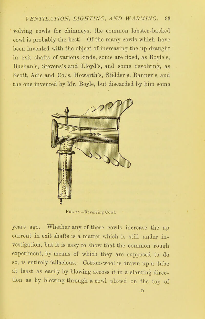 volviug cowls for chimneys, the common lobster-hacked cowl is probably the best. Of the many cowls which have been invented with the object of increasing the up draught in exit shafts of various kinds, some are fixed, as Boyle's, Buchan's, Stevens's and Lloyd's, and some revolving, as Scott, Adie and Co.'s, Howarth's, Stidder's, Banner's and the one invented by Mr. Boyle, but discarded by him some Fig. ii.—Revolving Cowl. years ago. Whether any of these cowls increase the up current in exit shafts is a matter which is still under in- vestigation, but it is easy to show that the common rough experiment, by means of which they are supposed to do so, is entirely fallacious. Cotton-wool is drawn up a tube at least as easily by blowing across it in a slanting direc- tion as by blowing through a cowl placed on the top of