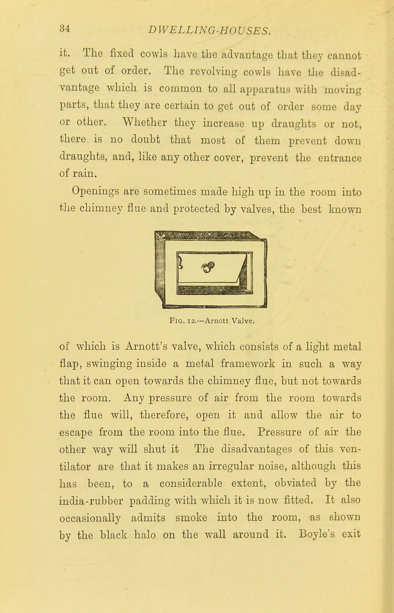 it. The fixed cowls Lave the advantage that they cannot get out of order. The revolving cowls have the disad- vantage which is common to all apparatus with moving parts, that they are certain to get out of order some day or other. Whether they increase up draughts or not, there is no doubt that most of them prevent down draughts, and, like any other cover, prevent the entrance of rain. Openings are sometimes made high up in the room into the chimney flue and protected by valves, the best known Fig. 12.—Arnott Valve. of which is Arnott's valve, which consists of a light metal flap, swinging inside a metal framework in such a way that it can open towards the chimney flue, but not towards the room. Any pressure of air from the room towards the flue will, therefore, open it and allow the air to escape from the room into the flue. Pressure of air the other way will shut it The disadvantages of this ven- tilator are that it makes an irregular noise, although this has been, to a considerable extent, obviated by the india-rubber padding with which it is now fitted. It also occasionally admits smoke into the room, as shown by the black halo on the wall around it. Boyle's exit