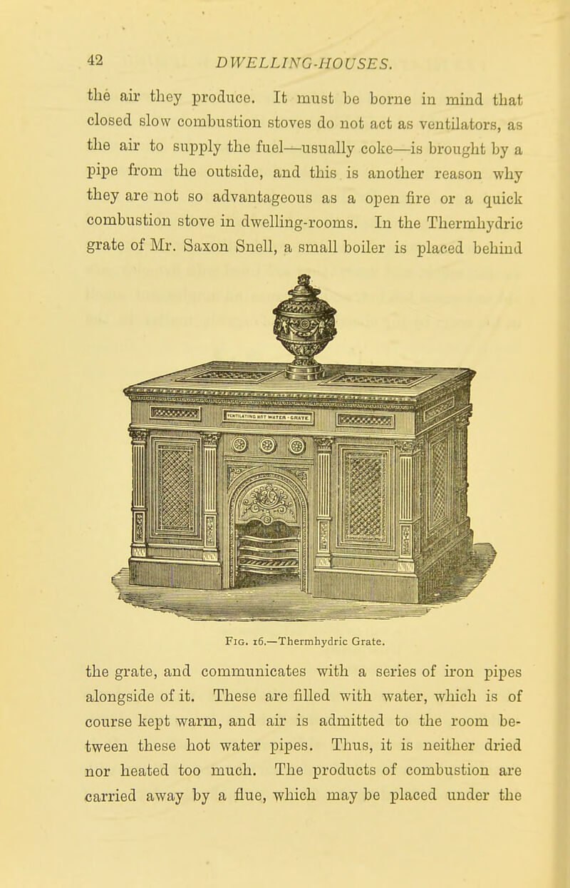 the air they produce. It must he borne in mind that closed slow combustion stoves do not act as ventilators, as the air to supply the fuel—usually coke—is brought by a pipe from the outside, and this is another reason why they are not so advantageous as a open fire or a quick combustion stove in dwelling-rooms. In the Thermhydric grate of Mr. Saxon Snell, a small boiler is placed behind Fig. 16.—Thermhydric Grate. the grate, and communicates with a series of iron pipes alongside of it. These are filled with water, which is of course kept warm, and air is admitted to the room be- tween these hot water pipes. Thus, it is neither dried nor heated too much. The products of combustion are carried away by a flue, which may be placed under the
