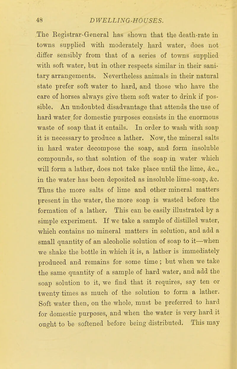 The Eegistrar-General has shown that the death-rate in towns supplied with moderately hard water, does not differ sensibly from that of a series of towns supplied with soft water, but in other respects similar in their sani- tary arrangements. Nevertheless animals in their natural state prefer soft water to hard, and those who have the care of horses always give them soft water to drink if pos- sible. An undoubted disadvantage that attends the use of hard water for domestic purposes consists in the enormous waste of soap that it entails. In order to wash with soap it is necessary to produce a lather. Now, the mineral salts in hard water decompose the soap, and form insoluble compounds, so that solution of the soap in water which will form a lather, does not take place until the lime, &c, in the water has been deposited as insoluble lime-soap, &c. Thus the more salts of lime and other mineral matters present in the water, the more soap is wasted before the formation of a lather. This can be easily illustrated by a simple experiment. If we take a sample of distilled water, which contains no mineral matters in solution, and add a small quantity of an alcoholic solution of soap to it—when we shake the bottle in which it is, a lather is immediately produced and remains for some time ; but when we take the same quantity of a sample of hard water, and add the soap solution to it, we find that it requires, say ten or twenty times as much of the solution to form a lather. Soft water then, on the whole, must be preferred to hard for domestic purposes, and when the water is very hard it ought to be softened before being distributed. This may