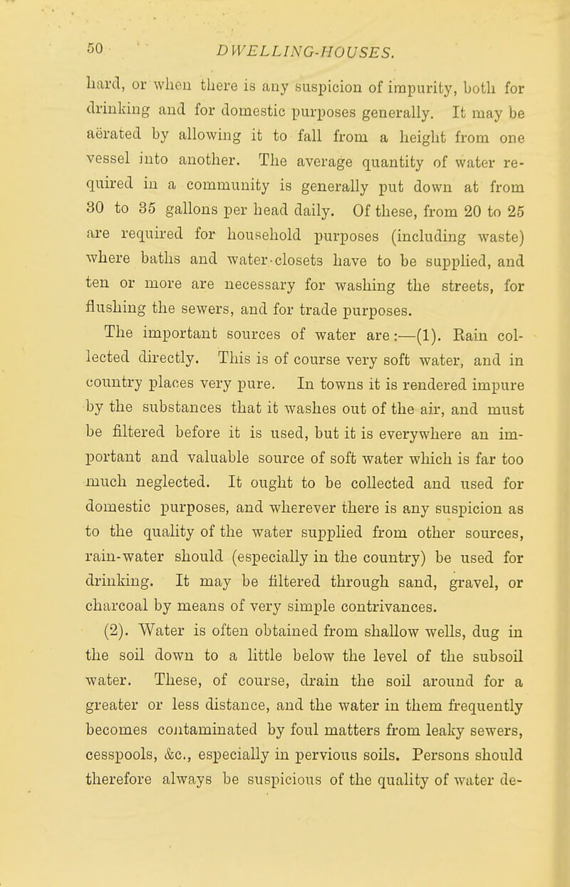 hard, or when there is any suspicion of impurity, both for drinking and for domestic purposes generally. It may be aerated by allowing it to fall from a height from one vessel into another. The average quantity of water re- quired in a community is generally put down at from 30 to 35 gallons per head daily. Of these, from 20 to 25 are required for household purposes (including waste) where baths and water-closets have to be supplied, and ten or more are necessary for washing the streets, for flushing the sewers, and for trade purposes. The important sources of water are:—(1). Eain col- lected directly. This is of course very soft water, and in country places very pure. In towns it is rendered impure by the substances that it washes out of the ah, and must be filtered before it is used, but it is everywhere an im- portant and valuable source of soft water which is far too much neglected. It ought to be collected and used for domestic purposes, and wherever there is any suspicion as to the quality of the water supplied from other sources, rain-water should (especially in the country) be used for drinking. It may be filtered through sand, gravel, or charcoal by means of very simple contrivances. (2). Water is often obtained from shallow wells, dug in the soil down to a little below the level of the subsoil water. These, of course, drain the soil around for a greater or less distance, and the water in them frequently becomes contaminated by foul matters from leaky sewers, cesspools, &c, especially in pervious soils. Persons should therefore always be suspicious of the quality of water de-