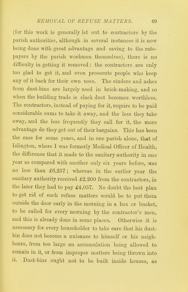 (for this work is generally let out to contractors by the parish authorities, although in several instances it is now being done with great advantage and saving to the rate- payers by the parish workmen themselves), there is no difficulty in getting it removed; the contractors are only too glad to get it, and even prosecute people who keep any of it back for their own uses. The cinders and ashes from dust-bins are largely used in brick-making, and so when the building trade is slack dust becomes worthless. The contractors, instead of paying for it, require to be paid considerable sums to take it away, and the less they take away, and the less frequently they call for it, the more advantage do they get out of their bargains. This has been the case for some years, and in one parish alone, that of Islington, where I was formerly Medical Officer of Health, the difference that it made to the sanitary authority in one year as compared with another only six years before, was no less than £6,257 ; whereas in the earlier year the sanitary authority received £2,200 from the contractors, in the later they had to pay £4,057. No doubt the best plan to get rid of such refuse matters would be to put them outside the door early in the morning in a box or bucket, to be called for every morning by the contractor's men, and this is already done in some places. Otherwise it is necessary for every householder to take care that his dust- bin does not become a nuisance to himself or his neigh- bours, from too large an accumulation being allowed to remain in it, or from improper matters being thrown into it. Dust-bins ought not to be built inside houses, as