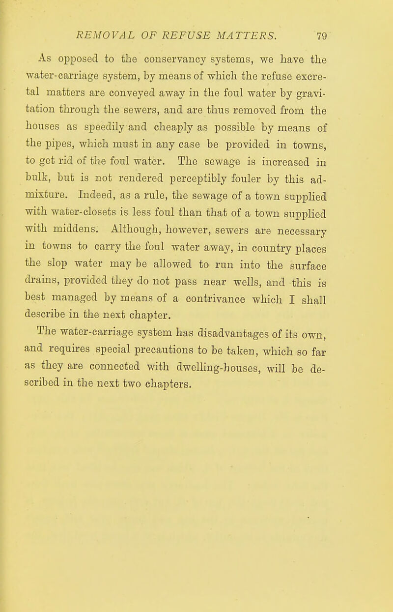 As opposed to the conservancy systems, we have the water-carriage system, by means of which the refuse excre- tal matters are conveyed away in the foul water by gravi- tation through the sewers, and are thus removed from the houses as speedily and cheaply as possible by means of the pipes, which must in any case be provided in towns, to get rid of the foul water. The sewage is increased in bulk, but is not rendered perceptibly fouler by this ad- mixture. Indeed, as a rule, the sewage of a town supplied with water-closets is less foul than that of a town supplied with middens. Although, however, sewers are necessary in towns to carry the foul water away, in country places the slop water may be allowed to run into the surface drains, provided they do not pass near wells, and this is best managed by means of a contrivance which I shall describe in the next chapter. The water-carriage system has disadvantages of its own, and requires special precautions to be taken, which so far as they are connected with dwelling-houses, will be de- scribed in the next two chapters.