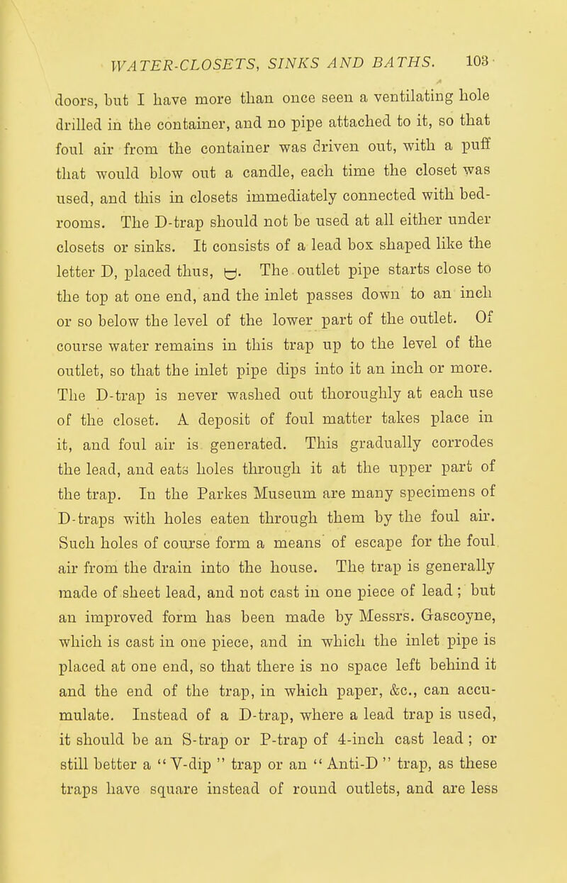 doors, but I have more than once seen a ventilating hole drilled in the container, and no pipe attached to it, so that foul air from the container was driven out, with a puff that would blow out a candle, each time the closet was used, and this in closets immediately connected with bed- rooms. The D-trap should not be used at all either under closets or sinks. It consists of a lead bos shaped like the letter D, placed thus, y. The outlet pipe starts close to the top at one end, and the inlet passes down to an inch or so below the level of the lower part of the outlet. Of course water remains in this trap up to the level of the outlet, so that the inlet pipe dips into it an inch or more. The D-trap is never washed out thoroughly at each use of the closet. A deposit of foul matter takes place in it, and foul air is generated. This gradually corrodes the lead, and eats holes through it at the upper part of the trap. In the Parkes Museum are many specimens of D-traps with holes eaten through them by the foul ah*. Such holes of course form a means' of escape for the foul air from the drain into the house. The trap is generally made of sheet lead, and not cast in one piece of lead; but an improved form has been made by Messrs. Gascoyne, which is cast in one piece, and in which the inlet pipe is placed at one end, so that there is no space left behind it and the end of the trap, in which paper, &c, can accu- mulate. Instead of a D-trap, where a lead trap is used, it should be an S-trap or P-trap of 4-inch cast lead; or still better a  V-dip  trap or an  Anti-D  trap, as these traps have square instead of round outlets, and are less