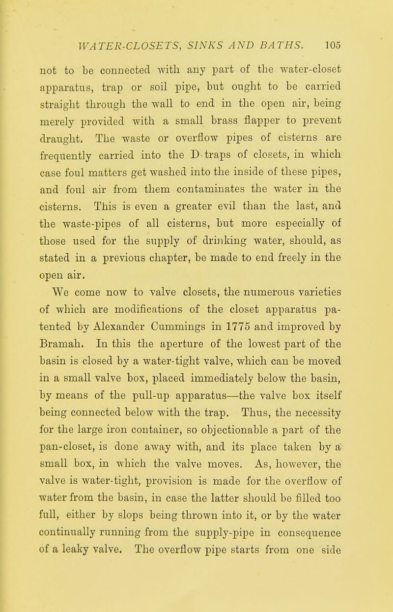 not to be connected with any part of the water-closet apparatus, trap or soil pipe, but ought to be carried straight through the wall to end in the open air, being merely provided with a small brass flapper to prevent draught. The waste or overflow pipes of cisterns are frequently carried into the D-traps of closets, in which case foul matters get washed into the inside of these pipes, and foul air from them contaminates the water in the cisterns. This is even a greater evil than the last, and the waste-pipes of all cisterns, but more especially of those used for the supply of drinking water, should, as stated in a previous chapter, be made to end freely in the open air. We come now to valve closets, the numerous varieties of which are modifications of the closet apparatus pa- tented by Alexander Cummings in 1775 and improved by Bramah. In this the aperture of the lowest part of the basin is closed by a water-tight valve, which can be moved in a small valve box, placed immediately below the basin, by means of the pull-up apparatus—the valve box itself being connected below with the trap. Thus, the necessity for the large iron container, so objectionable a part of the pan-closet, is done away with, and its place taken by a small box, in which the valve moves. As, however, the valve is water-tight, provision is made for the overflow of water from the basin, in case the latter should be filled too full, either by slops being thrown into it, or by the water continually running from the supply-pipe in consequence of a leaky valve. The overflow pipe starts from one side
