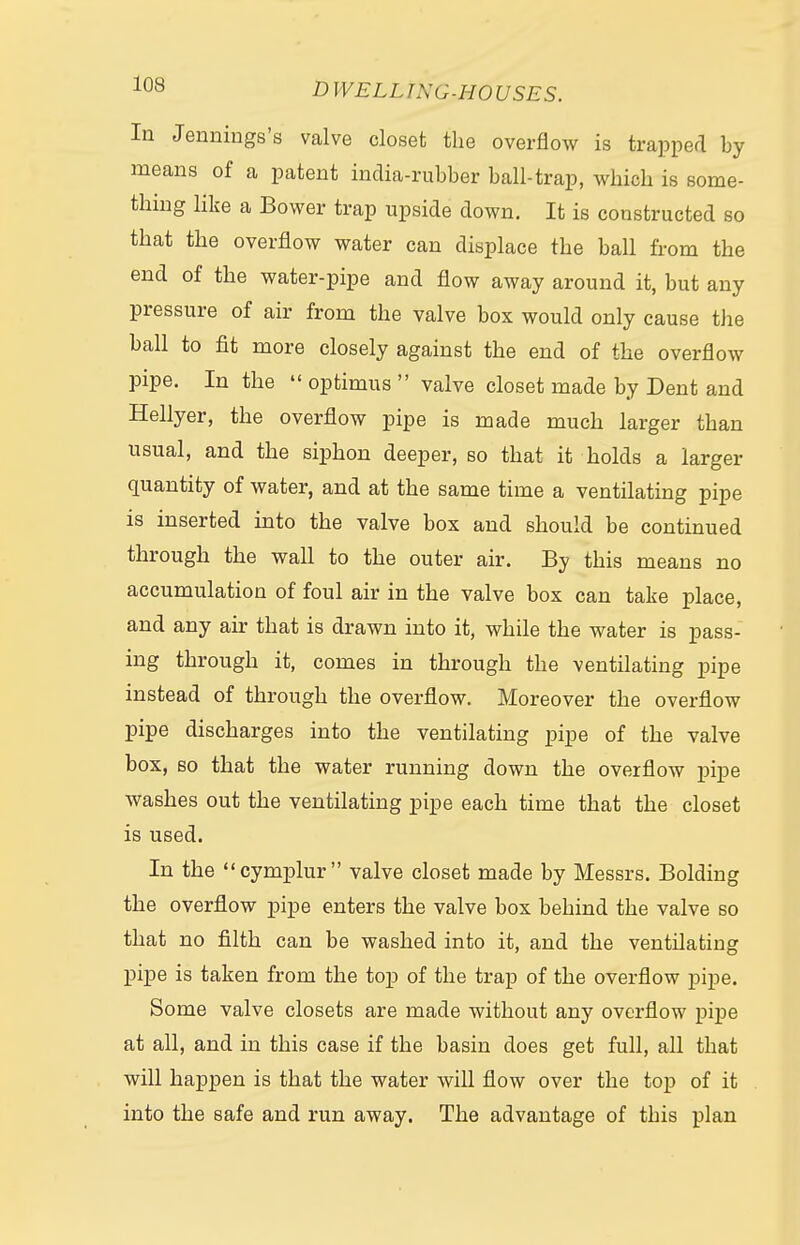 In Jennings's valve closet the overflow is trapped by means of a patent india-rubber ball-trap, which is some- thing like a Bower trap upside down. It is constructed so that the overflow water can displace the ball from the end of the water-pipe and flow away around it, but any pressure of air from the valve box would only cause the ball to fit more closely against the end of the overflow pipe. In the optimus valve closet made by Dent and Hellyer, the overflow pipe is made much larger than usual, and the siphon deeper, so that it holds a larger quantity of water, and at the same time a ventilating pipe is inserted into the valve box and should be continued through the wall to the outer air. By this means no accumulation of foul air in the valve box can take place, and any air that is drawn into it, while the water is pass- ing through it, comes in through the ventilating pipe instead of through the overflow. Moreover the overflow pipe discharges into the ventilating pipe of the valve box, so that the water running down the overflow pipe washes out the ventilating pipe each time that the closet is used. In the cymplur valve closet made by Messrs. Bolding the overflow pipe enters the valve box behind the valve so that no filth can be washed into it, and the ventilating pipe is taken from the top of the trap of the overflow pipe. Some valve closets are made without any overflow pipe at all, and in this case if the basin does get full, all that will happen is that the water will flow over the top of it into the safe and run away. The advantage of this plan
