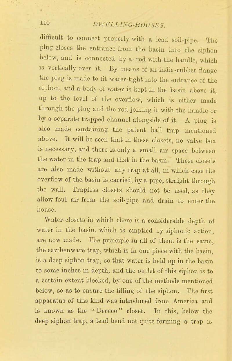 difficult to connect properly with a lead soil-pipe. The plug closes the entrance from the basin into the siphon helow, and is connected by a rod with the handle, which is vertically over it. By means of an india-rubber flange the plug is made to fit water-tight into the entrance of the siphon, and a body of water is kept in the basin above it, up to the level of the overflow, which is either made through the plug and the rod joining it with the handle or by a separate trapped channel alongside of it. A plug is also made containing the patent ball trap mentioned above. It will be seen that in these closets, no valve box is necessary, and there is only a small air space between the water in the trap and that in the basin. These closets are also made without any trap at all, in which case the overflow of the basin is carried, by a pipe, straight through the wall. Trapless closets should not be used, as they allow foul air from the soil-pipe and drain to enter the house. Water-closets in which there is a considerable depth of water in the basin, which is emptied by siphonic action, are now made. The principle in all of them is the same, the earthenware trap, which is in one piece with the basin, is a deep siphon trap, so that water is held up in the basin to some inches in depth, and the outlet of this siphon is to a certain extent blocked, by one of the methods mentioned below, so as to ensure the filling of the siphon. The first apparatus of this kind was introduced from America and is known as the Dececo closet. In this, below the deep siphon trap, a lead bend not quite forming a trap is