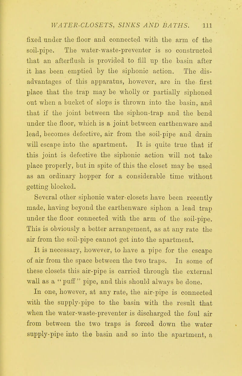 fixed under the floor and connected with the arm of the soil-pipe. The water-waste-preventer is so constructed that an afterflush is provided to fill up the basin after it has been emptied by the siphonic action. The dis- advantages of this apparatus, however, are in the first place that the trap may be wholly or partially siphoned out when a bucket of slops is thrown into the basin, and that if the joint between the siphon-trap and the bend under the floor, which is a joint between earthenware and lead, becomes defective, air from the soil-pipe and drain will escape into the apartment. It is quite true that if this joint is defective the siphonic action will not take place properly, but in spite of this the closet may be used as an ordinary hopper for a considerable time without getting blocked. Several other siphonic water- closets have been recently made, having beyond the earthenware siphon a lead trap under the floor connected with the arm of the soil-pipe. This is obviously a better arrangement, as at any rate the air from the soil-pipe cannot get into the apartment. It is necessary, however, to have a pipe for the escape of air from the space between the two traps. In some of these closets this air-pipe is carried through the external wall as a puff pipe, and this should always be done. In one, however, at any rate, the air-pipe is connected with the supply-pipe to the basin with the result that when the water-waste-preventer is discharged the foul air from between the two traps is forced down the water supply-pipe into tbe basin and so into the apartment, a